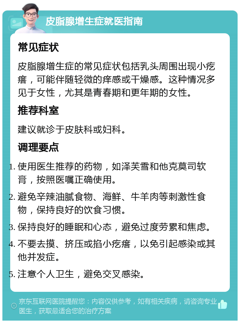 皮脂腺增生症就医指南 常见症状 皮脂腺增生症的常见症状包括乳头周围出现小疙瘩，可能伴随轻微的痒感或干燥感。这种情况多见于女性，尤其是青春期和更年期的女性。 推荐科室 建议就诊于皮肤科或妇科。 调理要点 使用医生推荐的药物，如泽芙雪和他克莫司软膏，按照医嘱正确使用。 避免辛辣油腻食物、海鲜、牛羊肉等刺激性食物，保持良好的饮食习惯。 保持良好的睡眠和心态，避免过度劳累和焦虑。 不要去摸、挤压或掐小疙瘩，以免引起感染或其他并发症。 注意个人卫生，避免交叉感染。