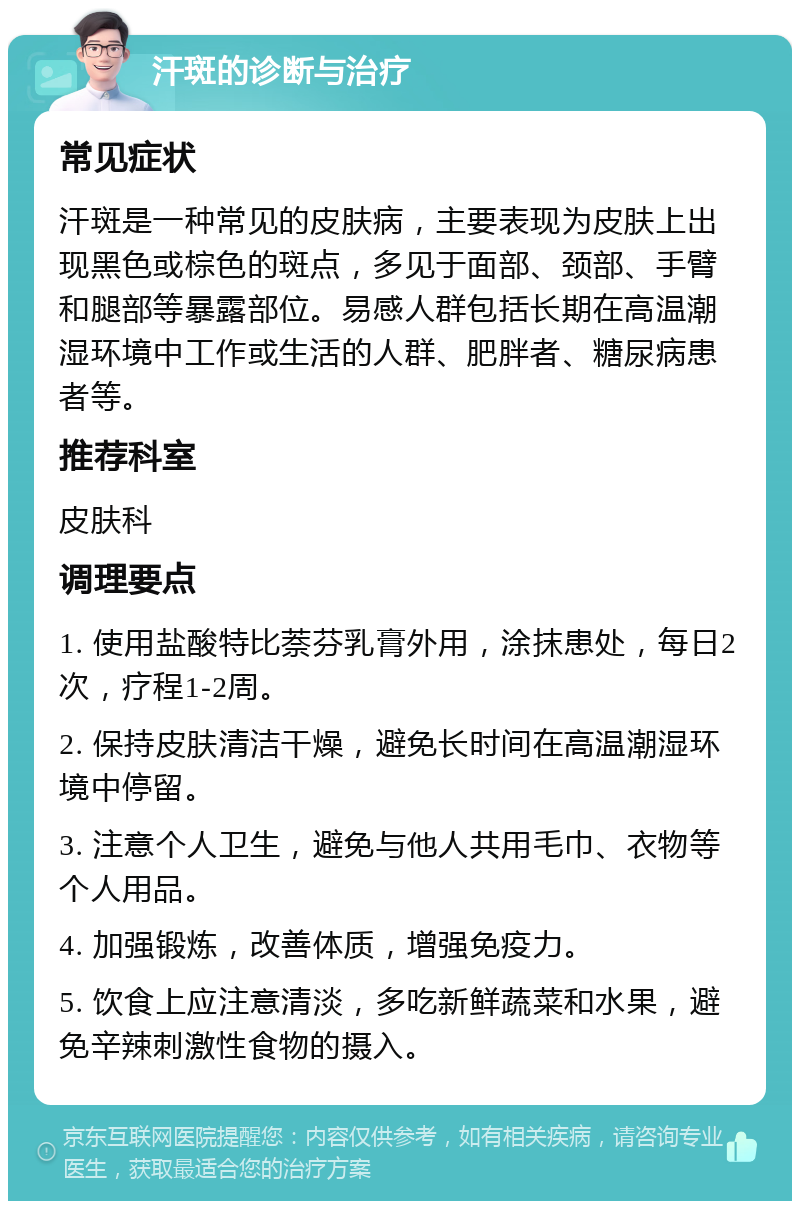 汗斑的诊断与治疗 常见症状 汗斑是一种常见的皮肤病，主要表现为皮肤上出现黑色或棕色的斑点，多见于面部、颈部、手臂和腿部等暴露部位。易感人群包括长期在高温潮湿环境中工作或生活的人群、肥胖者、糖尿病患者等。 推荐科室 皮肤科 调理要点 1. 使用盐酸特比萘芬乳膏外用，涂抹患处，每日2次，疗程1-2周。 2. 保持皮肤清洁干燥，避免长时间在高温潮湿环境中停留。 3. 注意个人卫生，避免与他人共用毛巾、衣物等个人用品。 4. 加强锻炼，改善体质，增强免疫力。 5. 饮食上应注意清淡，多吃新鲜蔬菜和水果，避免辛辣刺激性食物的摄入。