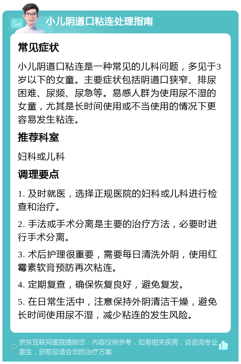 小儿阴道口粘连处理指南 常见症状 小儿阴道口粘连是一种常见的儿科问题，多见于3岁以下的女童。主要症状包括阴道口狭窄、排尿困难、尿频、尿急等。易感人群为使用尿不湿的女童，尤其是长时间使用或不当使用的情况下更容易发生粘连。 推荐科室 妇科或儿科 调理要点 1. 及时就医，选择正规医院的妇科或儿科进行检查和治疗。 2. 手法或手术分离是主要的治疗方法，必要时进行手术分离。 3. 术后护理很重要，需要每日清洗外阴，使用红霉素软膏预防再次粘连。 4. 定期复查，确保恢复良好，避免复发。 5. 在日常生活中，注意保持外阴清洁干燥，避免长时间使用尿不湿，减少粘连的发生风险。