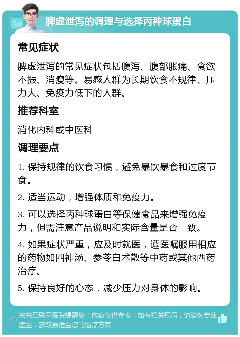 脾虚泄泻的调理与选择丙种球蛋白 常见症状 脾虚泄泻的常见症状包括腹泻、腹部胀痛、食欲不振、消瘦等。易感人群为长期饮食不规律、压力大、免疫力低下的人群。 推荐科室 消化内科或中医科 调理要点 1. 保持规律的饮食习惯，避免暴饮暴食和过度节食。 2. 适当运动，增强体质和免疫力。 3. 可以选择丙种球蛋白等保健食品来增强免疫力，但需注意产品说明和实际含量是否一致。 4. 如果症状严重，应及时就医，遵医嘱服用相应的药物如四神汤、参苓白术散等中药或其他西药治疗。 5. 保持良好的心态，减少压力对身体的影响。