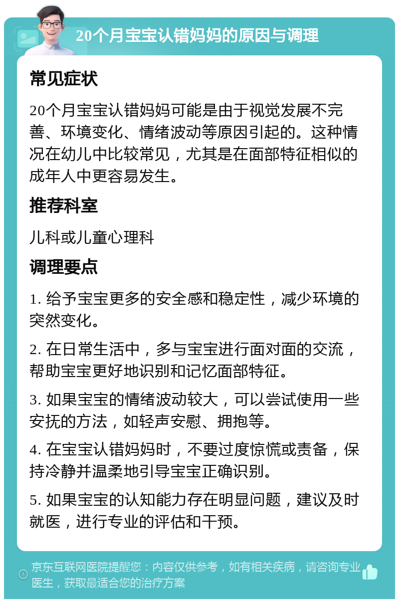 20个月宝宝认错妈妈的原因与调理 常见症状 20个月宝宝认错妈妈可能是由于视觉发展不完善、环境变化、情绪波动等原因引起的。这种情况在幼儿中比较常见，尤其是在面部特征相似的成年人中更容易发生。 推荐科室 儿科或儿童心理科 调理要点 1. 给予宝宝更多的安全感和稳定性，减少环境的突然变化。 2. 在日常生活中，多与宝宝进行面对面的交流，帮助宝宝更好地识别和记忆面部特征。 3. 如果宝宝的情绪波动较大，可以尝试使用一些安抚的方法，如轻声安慰、拥抱等。 4. 在宝宝认错妈妈时，不要过度惊慌或责备，保持冷静并温柔地引导宝宝正确识别。 5. 如果宝宝的认知能力存在明显问题，建议及时就医，进行专业的评估和干预。