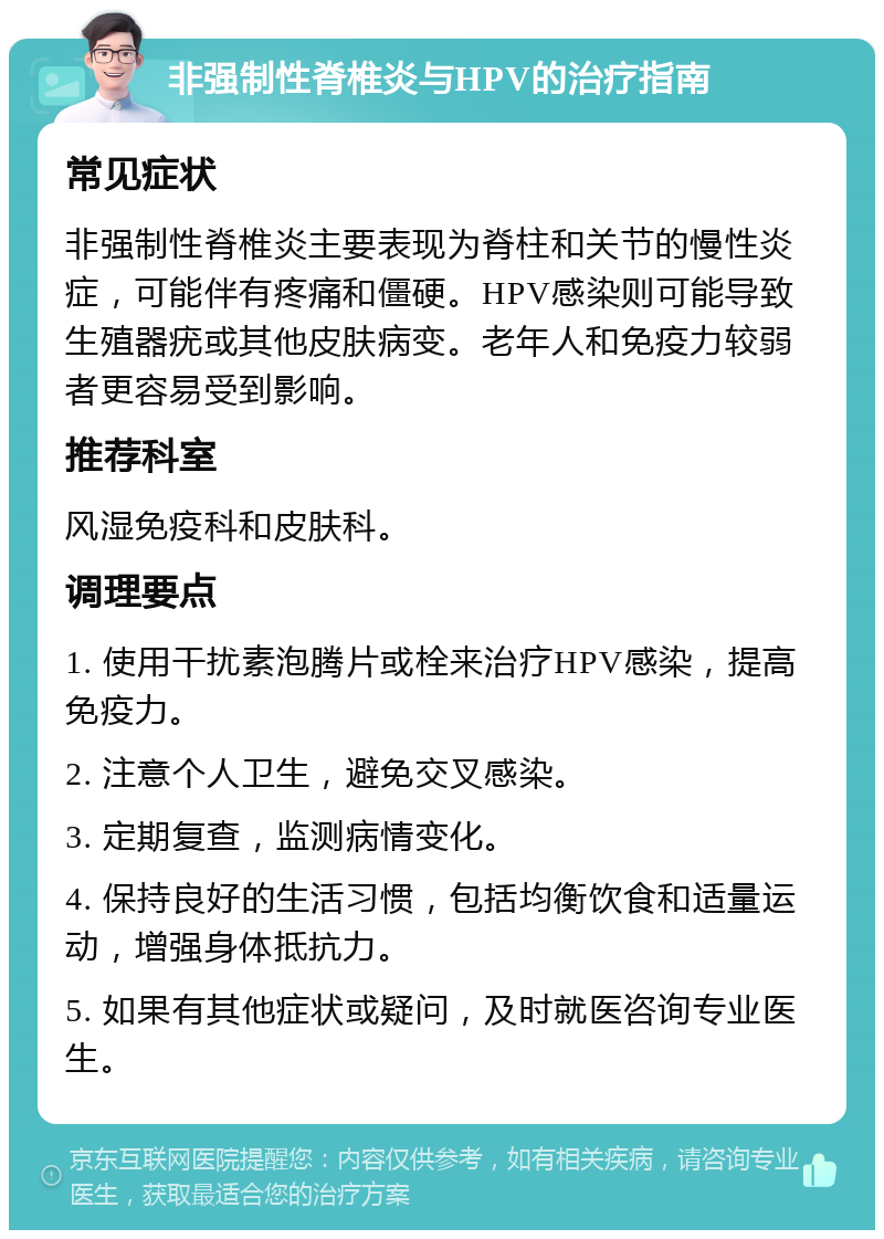 非强制性脊椎炎与HPV的治疗指南 常见症状 非强制性脊椎炎主要表现为脊柱和关节的慢性炎症，可能伴有疼痛和僵硬。HPV感染则可能导致生殖器疣或其他皮肤病变。老年人和免疫力较弱者更容易受到影响。 推荐科室 风湿免疫科和皮肤科。 调理要点 1. 使用干扰素泡腾片或栓来治疗HPV感染，提高免疫力。 2. 注意个人卫生，避免交叉感染。 3. 定期复查，监测病情变化。 4. 保持良好的生活习惯，包括均衡饮食和适量运动，增强身体抵抗力。 5. 如果有其他症状或疑问，及时就医咨询专业医生。