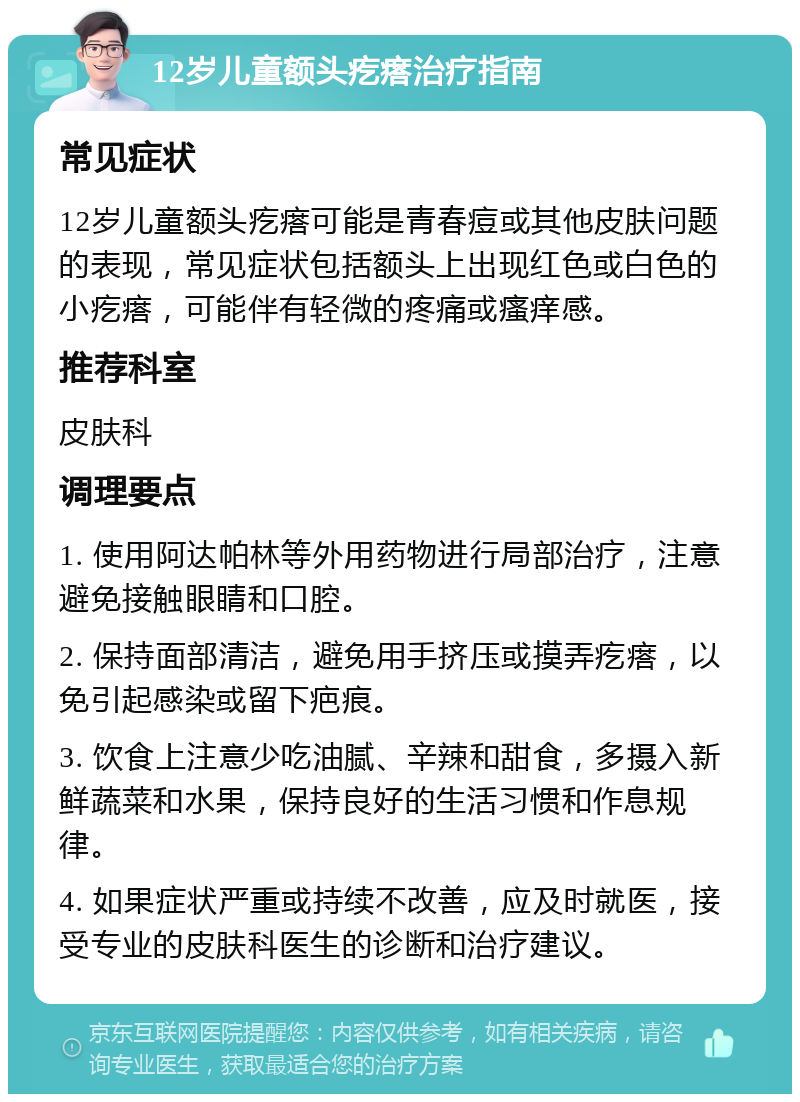 12岁儿童额头疙瘩治疗指南 常见症状 12岁儿童额头疙瘩可能是青春痘或其他皮肤问题的表现，常见症状包括额头上出现红色或白色的小疙瘩，可能伴有轻微的疼痛或瘙痒感。 推荐科室 皮肤科 调理要点 1. 使用阿达帕林等外用药物进行局部治疗，注意避免接触眼睛和口腔。 2. 保持面部清洁，避免用手挤压或摸弄疙瘩，以免引起感染或留下疤痕。 3. 饮食上注意少吃油腻、辛辣和甜食，多摄入新鲜蔬菜和水果，保持良好的生活习惯和作息规律。 4. 如果症状严重或持续不改善，应及时就医，接受专业的皮肤科医生的诊断和治疗建议。