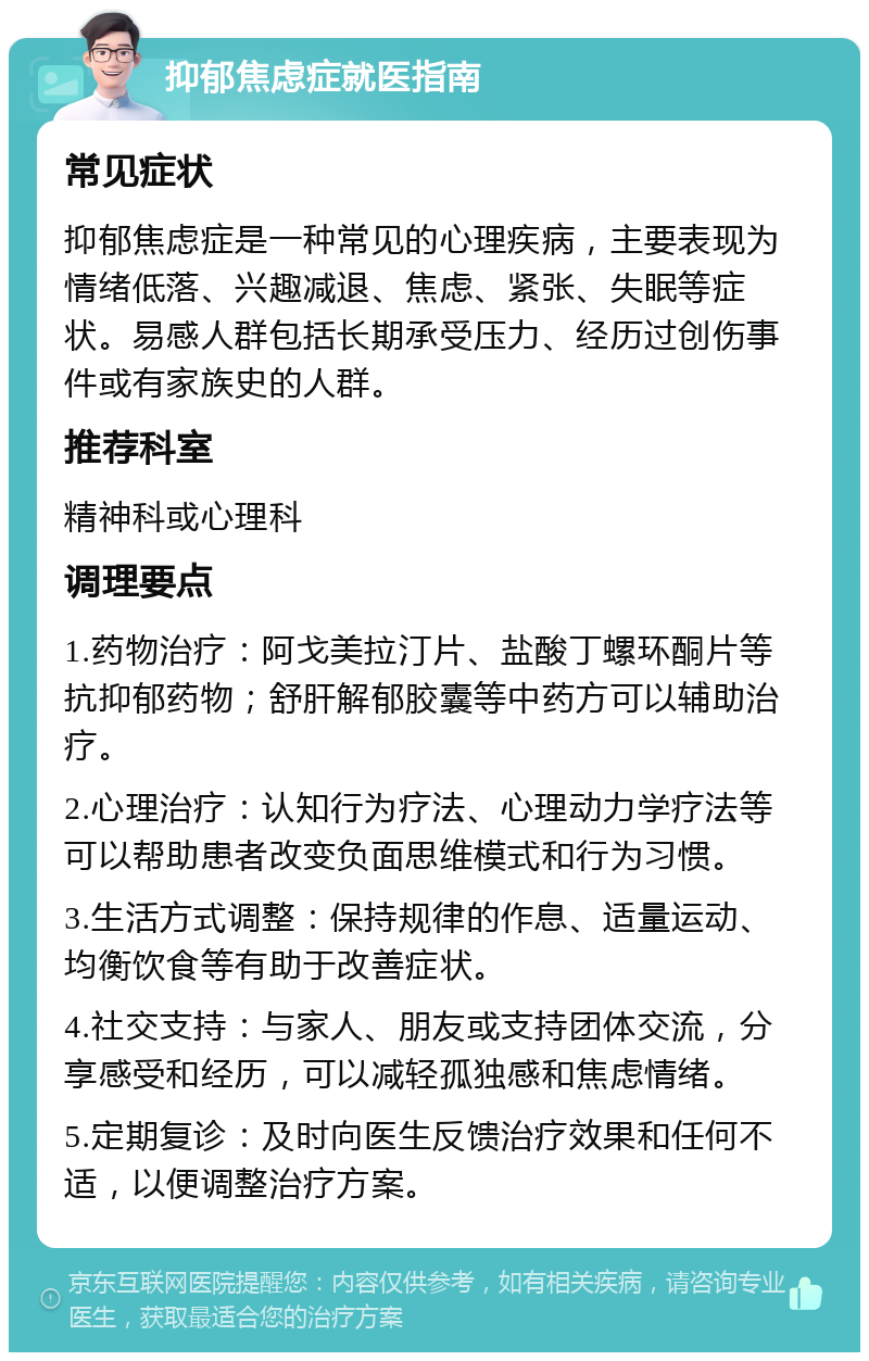 抑郁焦虑症就医指南 常见症状 抑郁焦虑症是一种常见的心理疾病，主要表现为情绪低落、兴趣减退、焦虑、紧张、失眠等症状。易感人群包括长期承受压力、经历过创伤事件或有家族史的人群。 推荐科室 精神科或心理科 调理要点 1.药物治疗：阿戈美拉汀片、盐酸丁螺环酮片等抗抑郁药物；舒肝解郁胶囊等中药方可以辅助治疗。 2.心理治疗：认知行为疗法、心理动力学疗法等可以帮助患者改变负面思维模式和行为习惯。 3.生活方式调整：保持规律的作息、适量运动、均衡饮食等有助于改善症状。 4.社交支持：与家人、朋友或支持团体交流，分享感受和经历，可以减轻孤独感和焦虑情绪。 5.定期复诊：及时向医生反馈治疗效果和任何不适，以便调整治疗方案。