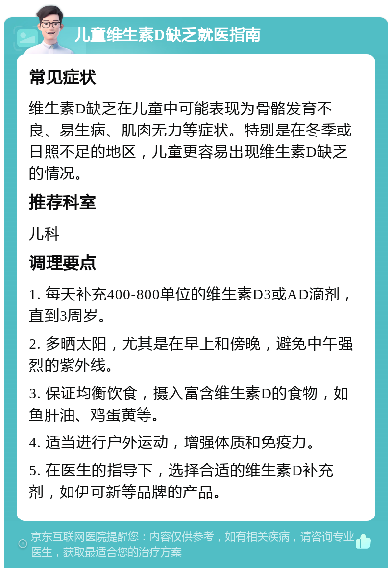 儿童维生素D缺乏就医指南 常见症状 维生素D缺乏在儿童中可能表现为骨骼发育不良、易生病、肌肉无力等症状。特别是在冬季或日照不足的地区，儿童更容易出现维生素D缺乏的情况。 推荐科室 儿科 调理要点 1. 每天补充400-800单位的维生素D3或AD滴剂，直到3周岁。 2. 多晒太阳，尤其是在早上和傍晚，避免中午强烈的紫外线。 3. 保证均衡饮食，摄入富含维生素D的食物，如鱼肝油、鸡蛋黄等。 4. 适当进行户外运动，增强体质和免疫力。 5. 在医生的指导下，选择合适的维生素D补充剂，如伊可新等品牌的产品。