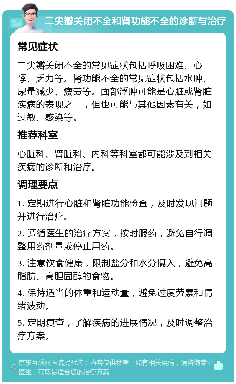 二尖瓣关闭不全和肾功能不全的诊断与治疗 常见症状 二尖瓣关闭不全的常见症状包括呼吸困难、心悸、乏力等。肾功能不全的常见症状包括水肿、尿量减少、疲劳等。面部浮肿可能是心脏或肾脏疾病的表现之一，但也可能与其他因素有关，如过敏、感染等。 推荐科室 心脏科、肾脏科、内科等科室都可能涉及到相关疾病的诊断和治疗。 调理要点 1. 定期进行心脏和肾脏功能检查，及时发现问题并进行治疗。 2. 遵循医生的治疗方案，按时服药，避免自行调整用药剂量或停止用药。 3. 注意饮食健康，限制盐分和水分摄入，避免高脂肪、高胆固醇的食物。 4. 保持适当的体重和运动量，避免过度劳累和情绪波动。 5. 定期复查，了解疾病的进展情况，及时调整治疗方案。