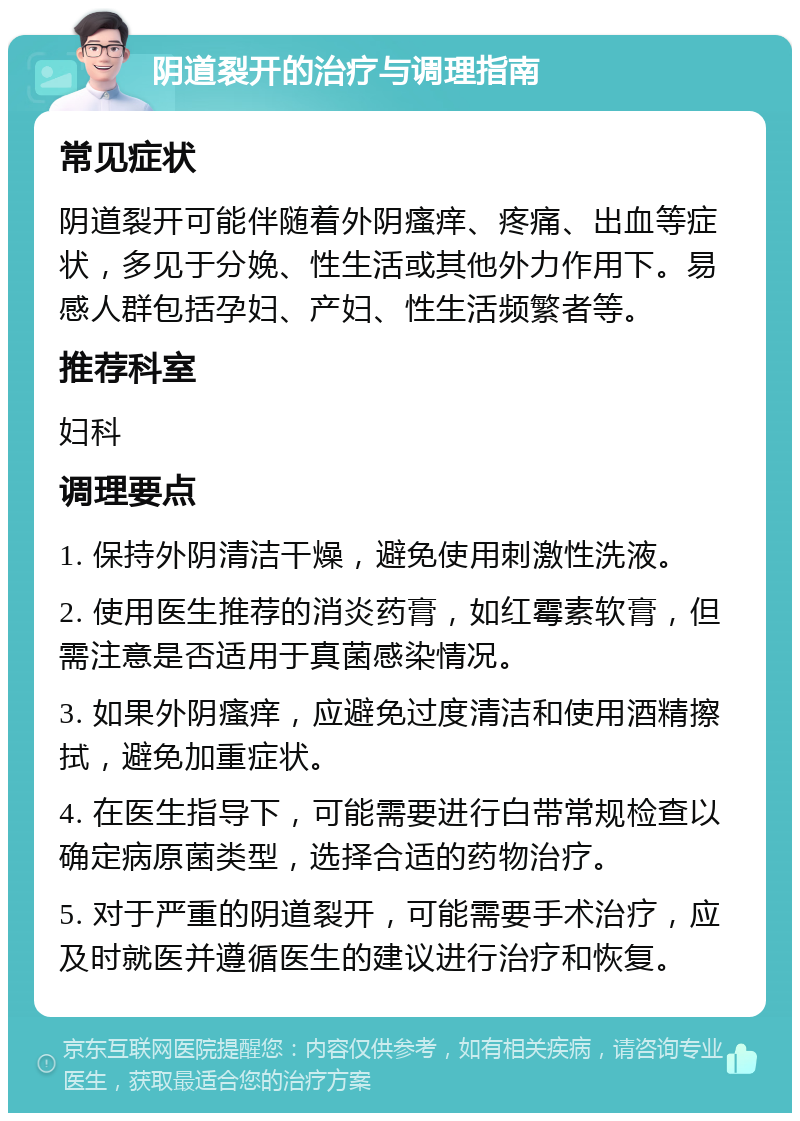 阴道裂开的治疗与调理指南 常见症状 阴道裂开可能伴随着外阴瘙痒、疼痛、出血等症状，多见于分娩、性生活或其他外力作用下。易感人群包括孕妇、产妇、性生活频繁者等。 推荐科室 妇科 调理要点 1. 保持外阴清洁干燥，避免使用刺激性洗液。 2. 使用医生推荐的消炎药膏，如红霉素软膏，但需注意是否适用于真菌感染情况。 3. 如果外阴瘙痒，应避免过度清洁和使用酒精擦拭，避免加重症状。 4. 在医生指导下，可能需要进行白带常规检查以确定病原菌类型，选择合适的药物治疗。 5. 对于严重的阴道裂开，可能需要手术治疗，应及时就医并遵循医生的建议进行治疗和恢复。