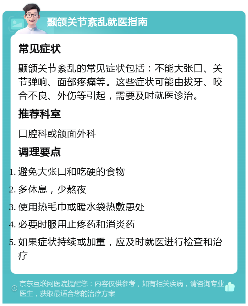 颞颌关节紊乱就医指南 常见症状 颞颌关节紊乱的常见症状包括：不能大张口、关节弹响、面部疼痛等。这些症状可能由拔牙、咬合不良、外伤等引起，需要及时就医诊治。 推荐科室 口腔科或颌面外科 调理要点 避免大张口和吃硬的食物 多休息，少熬夜 使用热毛巾或暖水袋热敷患处 必要时服用止疼药和消炎药 如果症状持续或加重，应及时就医进行检查和治疗