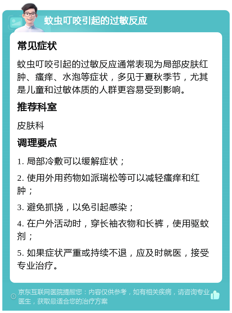 蚊虫叮咬引起的过敏反应 常见症状 蚊虫叮咬引起的过敏反应通常表现为局部皮肤红肿、瘙痒、水泡等症状，多见于夏秋季节，尤其是儿童和过敏体质的人群更容易受到影响。 推荐科室 皮肤科 调理要点 1. 局部冷敷可以缓解症状； 2. 使用外用药物如派瑞松等可以减轻瘙痒和红肿； 3. 避免抓挠，以免引起感染； 4. 在户外活动时，穿长袖衣物和长裤，使用驱蚊剂； 5. 如果症状严重或持续不退，应及时就医，接受专业治疗。