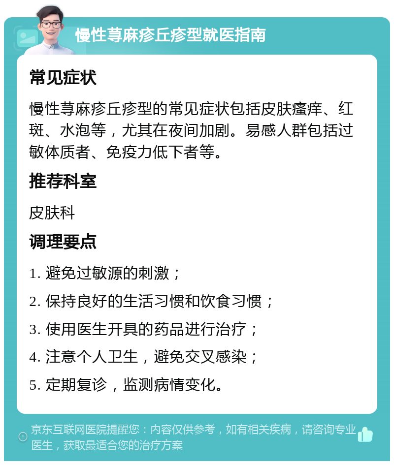 慢性荨麻疹丘疹型就医指南 常见症状 慢性荨麻疹丘疹型的常见症状包括皮肤瘙痒、红斑、水泡等，尤其在夜间加剧。易感人群包括过敏体质者、免疫力低下者等。 推荐科室 皮肤科 调理要点 1. 避免过敏源的刺激； 2. 保持良好的生活习惯和饮食习惯； 3. 使用医生开具的药品进行治疗； 4. 注意个人卫生，避免交叉感染； 5. 定期复诊，监测病情变化。