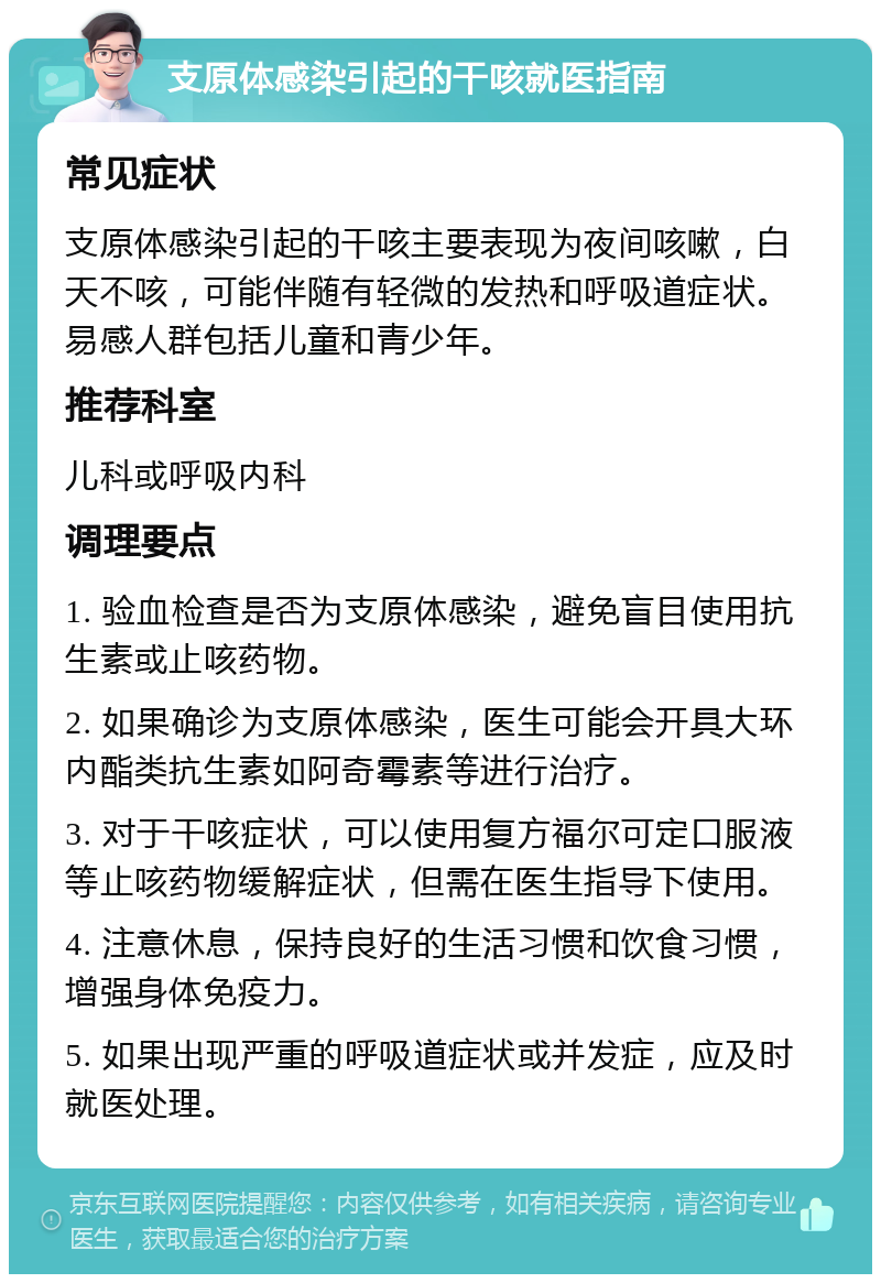 支原体感染引起的干咳就医指南 常见症状 支原体感染引起的干咳主要表现为夜间咳嗽，白天不咳，可能伴随有轻微的发热和呼吸道症状。易感人群包括儿童和青少年。 推荐科室 儿科或呼吸内科 调理要点 1. 验血检查是否为支原体感染，避免盲目使用抗生素或止咳药物。 2. 如果确诊为支原体感染，医生可能会开具大环内酯类抗生素如阿奇霉素等进行治疗。 3. 对于干咳症状，可以使用复方福尔可定口服液等止咳药物缓解症状，但需在医生指导下使用。 4. 注意休息，保持良好的生活习惯和饮食习惯，增强身体免疫力。 5. 如果出现严重的呼吸道症状或并发症，应及时就医处理。