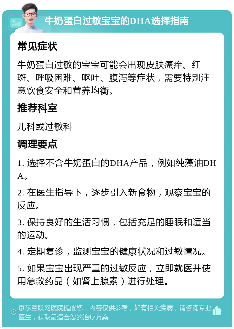 牛奶蛋白过敏宝宝的DHA选择指南 常见症状 牛奶蛋白过敏的宝宝可能会出现皮肤瘙痒、红斑、呼吸困难、呕吐、腹泻等症状，需要特别注意饮食安全和营养均衡。 推荐科室 儿科或过敏科 调理要点 1. 选择不含牛奶蛋白的DHA产品，例如纯藻油DHA。 2. 在医生指导下，逐步引入新食物，观察宝宝的反应。 3. 保持良好的生活习惯，包括充足的睡眠和适当的运动。 4. 定期复诊，监测宝宝的健康状况和过敏情况。 5. 如果宝宝出现严重的过敏反应，立即就医并使用急救药品（如肾上腺素）进行处理。