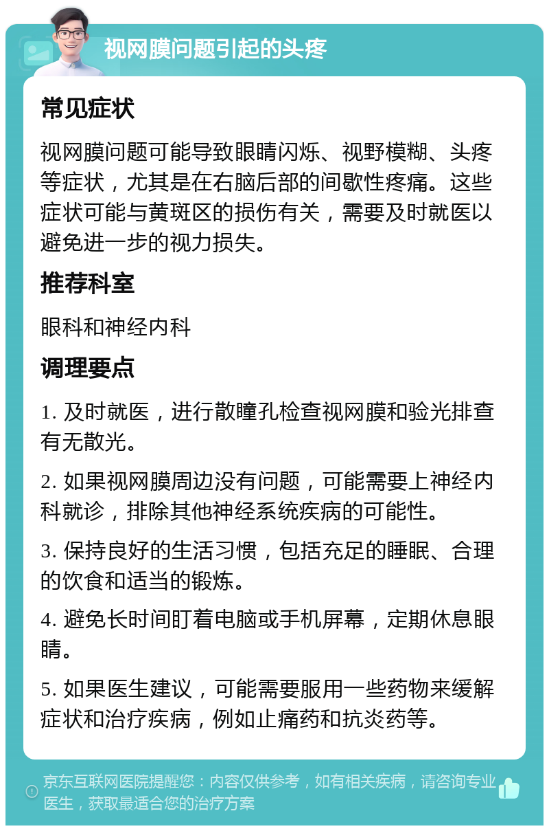 视网膜问题引起的头疼 常见症状 视网膜问题可能导致眼睛闪烁、视野模糊、头疼等症状，尤其是在右脑后部的间歇性疼痛。这些症状可能与黄斑区的损伤有关，需要及时就医以避免进一步的视力损失。 推荐科室 眼科和神经内科 调理要点 1. 及时就医，进行散瞳孔检查视网膜和验光排查有无散光。 2. 如果视网膜周边没有问题，可能需要上神经内科就诊，排除其他神经系统疾病的可能性。 3. 保持良好的生活习惯，包括充足的睡眠、合理的饮食和适当的锻炼。 4. 避免长时间盯着电脑或手机屏幕，定期休息眼睛。 5. 如果医生建议，可能需要服用一些药物来缓解症状和治疗疾病，例如止痛药和抗炎药等。