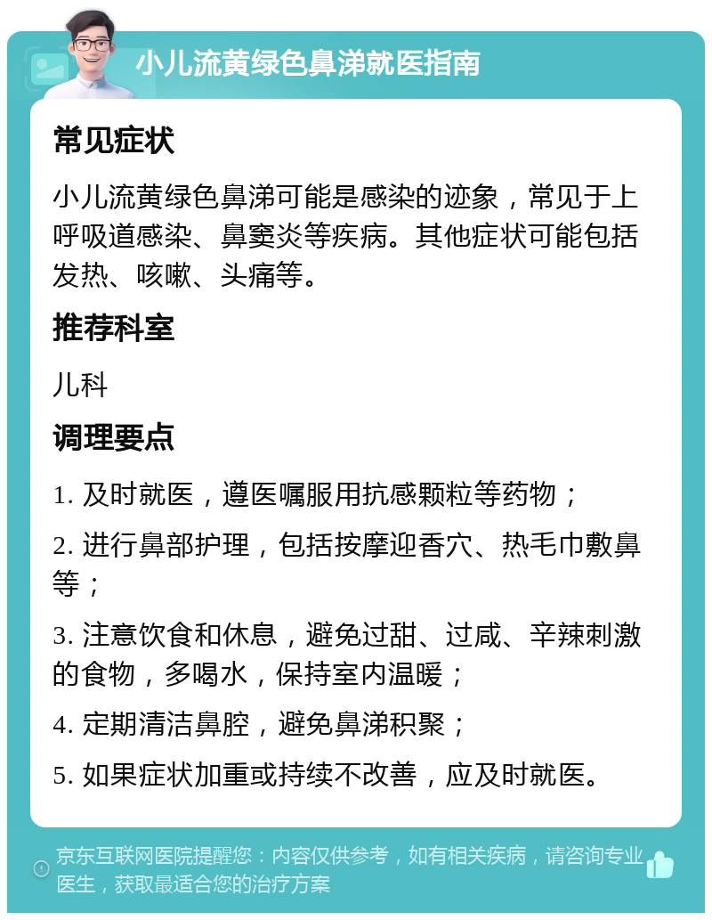 小儿流黄绿色鼻涕就医指南 常见症状 小儿流黄绿色鼻涕可能是感染的迹象，常见于上呼吸道感染、鼻窦炎等疾病。其他症状可能包括发热、咳嗽、头痛等。 推荐科室 儿科 调理要点 1. 及时就医，遵医嘱服用抗感颗粒等药物； 2. 进行鼻部护理，包括按摩迎香穴、热毛巾敷鼻等； 3. 注意饮食和休息，避免过甜、过咸、辛辣刺激的食物，多喝水，保持室内温暖； 4. 定期清洁鼻腔，避免鼻涕积聚； 5. 如果症状加重或持续不改善，应及时就医。