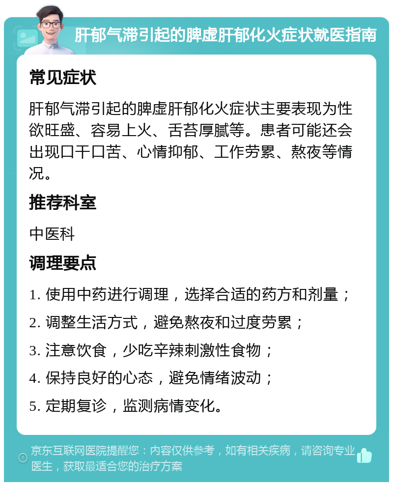 肝郁气滞引起的脾虚肝郁化火症状就医指南 常见症状 肝郁气滞引起的脾虚肝郁化火症状主要表现为性欲旺盛、容易上火、舌苔厚腻等。患者可能还会出现口干口苦、心情抑郁、工作劳累、熬夜等情况。 推荐科室 中医科 调理要点 1. 使用中药进行调理，选择合适的药方和剂量； 2. 调整生活方式，避免熬夜和过度劳累； 3. 注意饮食，少吃辛辣刺激性食物； 4. 保持良好的心态，避免情绪波动； 5. 定期复诊，监测病情变化。