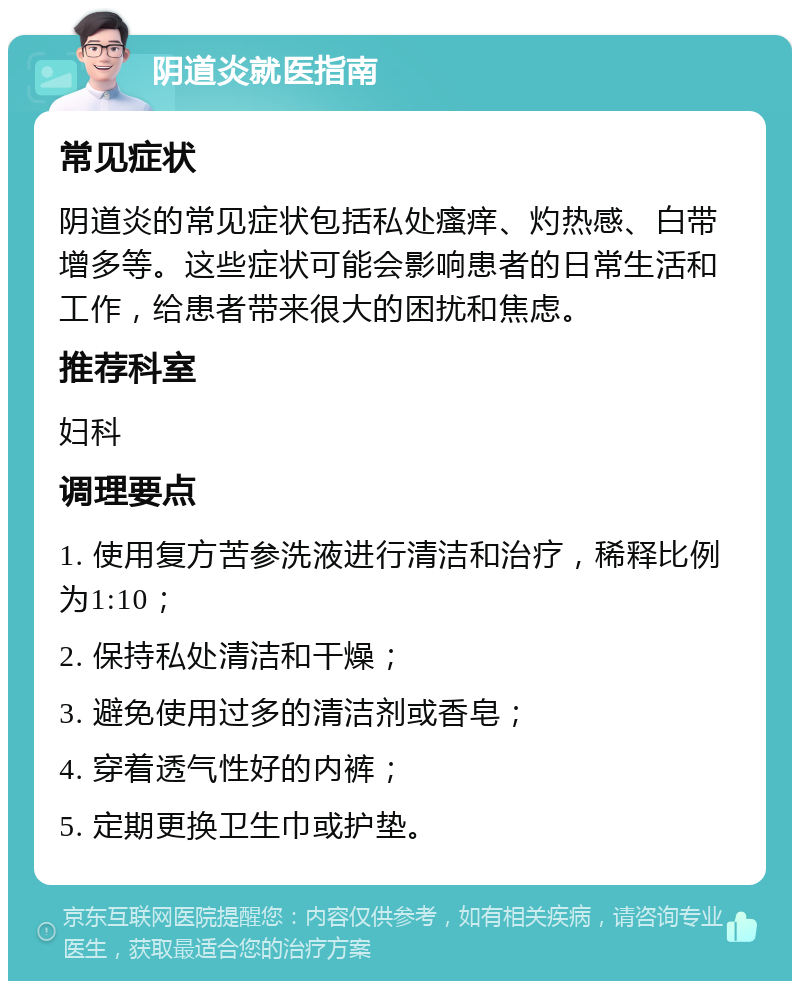 阴道炎就医指南 常见症状 阴道炎的常见症状包括私处瘙痒、灼热感、白带增多等。这些症状可能会影响患者的日常生活和工作，给患者带来很大的困扰和焦虑。 推荐科室 妇科 调理要点 1. 使用复方苦参洗液进行清洁和治疗，稀释比例为1:10； 2. 保持私处清洁和干燥； 3. 避免使用过多的清洁剂或香皂； 4. 穿着透气性好的内裤； 5. 定期更换卫生巾或护垫。