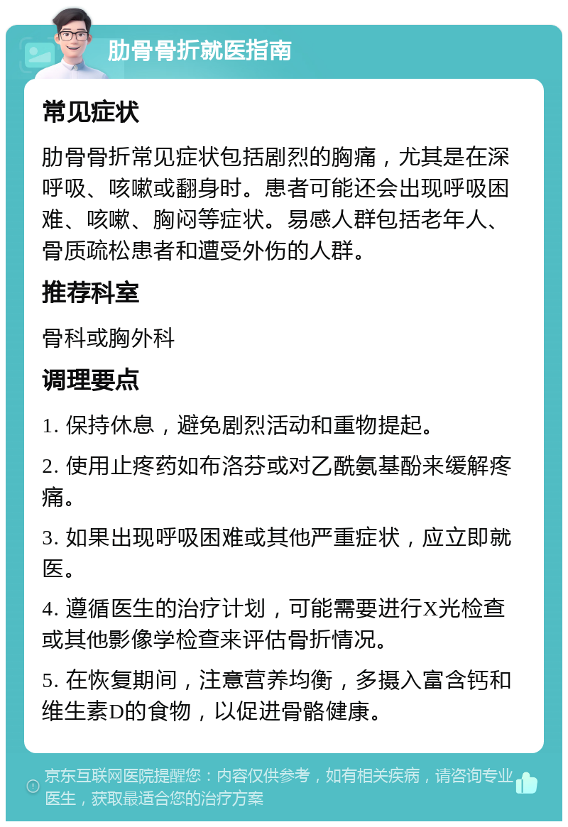 肋骨骨折就医指南 常见症状 肋骨骨折常见症状包括剧烈的胸痛，尤其是在深呼吸、咳嗽或翻身时。患者可能还会出现呼吸困难、咳嗽、胸闷等症状。易感人群包括老年人、骨质疏松患者和遭受外伤的人群。 推荐科室 骨科或胸外科 调理要点 1. 保持休息，避免剧烈活动和重物提起。 2. 使用止疼药如布洛芬或对乙酰氨基酚来缓解疼痛。 3. 如果出现呼吸困难或其他严重症状，应立即就医。 4. 遵循医生的治疗计划，可能需要进行X光检查或其他影像学检查来评估骨折情况。 5. 在恢复期间，注意营养均衡，多摄入富含钙和维生素D的食物，以促进骨骼健康。