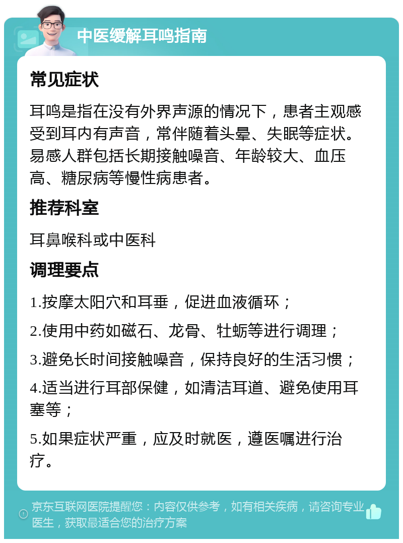 中医缓解耳鸣指南 常见症状 耳鸣是指在没有外界声源的情况下，患者主观感受到耳内有声音，常伴随着头晕、失眠等症状。易感人群包括长期接触噪音、年龄较大、血压高、糖尿病等慢性病患者。 推荐科室 耳鼻喉科或中医科 调理要点 1.按摩太阳穴和耳垂，促进血液循环； 2.使用中药如磁石、龙骨、牡蛎等进行调理； 3.避免长时间接触噪音，保持良好的生活习惯； 4.适当进行耳部保健，如清洁耳道、避免使用耳塞等； 5.如果症状严重，应及时就医，遵医嘱进行治疗。