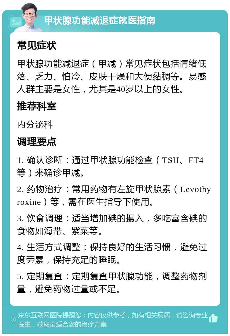 甲状腺功能减退症就医指南 常见症状 甲状腺功能减退症（甲减）常见症状包括情绪低落、乏力、怕冷、皮肤干燥和大便黏稠等。易感人群主要是女性，尤其是40岁以上的女性。 推荐科室 内分泌科 调理要点 1. 确认诊断：通过甲状腺功能检查（TSH、FT4等）来确诊甲减。 2. 药物治疗：常用药物有左旋甲状腺素（Levothyroxine）等，需在医生指导下使用。 3. 饮食调理：适当增加碘的摄入，多吃富含碘的食物如海带、紫菜等。 4. 生活方式调整：保持良好的生活习惯，避免过度劳累，保持充足的睡眠。 5. 定期复查：定期复查甲状腺功能，调整药物剂量，避免药物过量或不足。