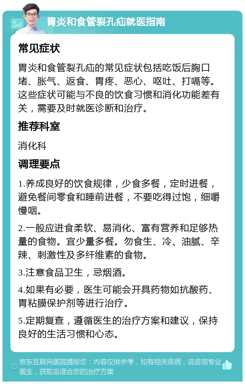 胃炎和食管裂孔疝就医指南 常见症状 胃炎和食管裂孔疝的常见症状包括吃饭后胸口堵、胀气、返食、胃疼、恶心、呕吐、打嗝等。这些症状可能与不良的饮食习惯和消化功能差有关，需要及时就医诊断和治疗。 推荐科室 消化科 调理要点 1.养成良好的饮食规律，少食多餐，定时进餐，避免餐间零食和睡前进餐，不要吃得过饱，细嚼慢咽。 2.一般应进食柔软、易消化、富有营养和足够热量的食物。宜少量多餐。勿食生、冷、油腻、辛辣、刺激性及多纤维素的食物。 3.注意食品卫生，忌烟酒。 4.如果有必要，医生可能会开具药物如抗酸药、胃粘膜保护剂等进行治疗。 5.定期复查，遵循医生的治疗方案和建议，保持良好的生活习惯和心态。