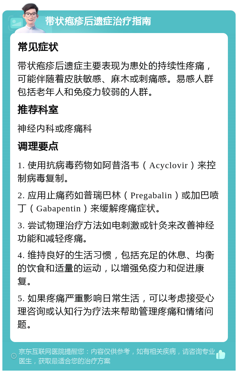 带状疱疹后遗症治疗指南 常见症状 带状疱疹后遗症主要表现为患处的持续性疼痛，可能伴随着皮肤敏感、麻木或刺痛感。易感人群包括老年人和免疫力较弱的人群。 推荐科室 神经内科或疼痛科 调理要点 1. 使用抗病毒药物如阿昔洛韦（Acyclovir）来控制病毒复制。 2. 应用止痛药如普瑞巴林（Pregabalin）或加巴喷丁（Gabapentin）来缓解疼痛症状。 3. 尝试物理治疗方法如电刺激或针灸来改善神经功能和减轻疼痛。 4. 维持良好的生活习惯，包括充足的休息、均衡的饮食和适量的运动，以增强免疫力和促进康复。 5. 如果疼痛严重影响日常生活，可以考虑接受心理咨询或认知行为疗法来帮助管理疼痛和情绪问题。