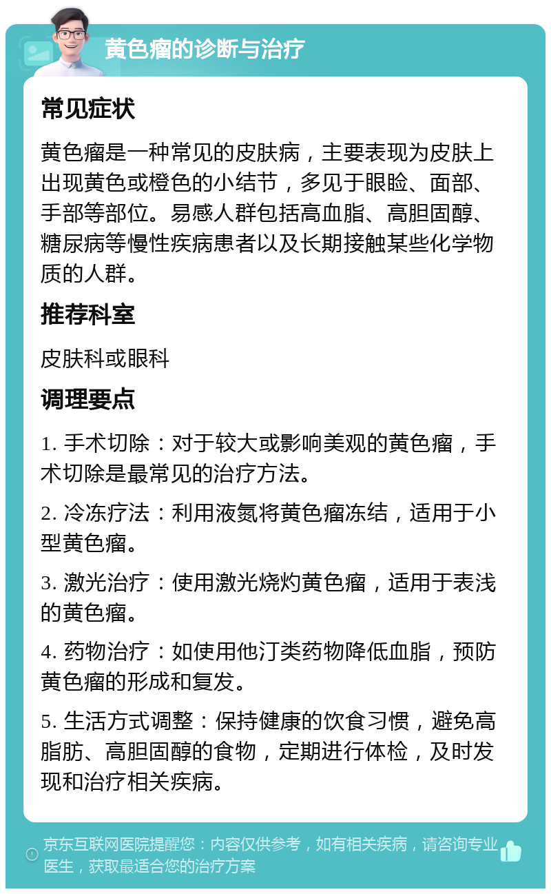 黄色瘤的诊断与治疗 常见症状 黄色瘤是一种常见的皮肤病，主要表现为皮肤上出现黄色或橙色的小结节，多见于眼睑、面部、手部等部位。易感人群包括高血脂、高胆固醇、糖尿病等慢性疾病患者以及长期接触某些化学物质的人群。 推荐科室 皮肤科或眼科 调理要点 1. 手术切除：对于较大或影响美观的黄色瘤，手术切除是最常见的治疗方法。 2. 冷冻疗法：利用液氮将黄色瘤冻结，适用于小型黄色瘤。 3. 激光治疗：使用激光烧灼黄色瘤，适用于表浅的黄色瘤。 4. 药物治疗：如使用他汀类药物降低血脂，预防黄色瘤的形成和复发。 5. 生活方式调整：保持健康的饮食习惯，避免高脂肪、高胆固醇的食物，定期进行体检，及时发现和治疗相关疾病。