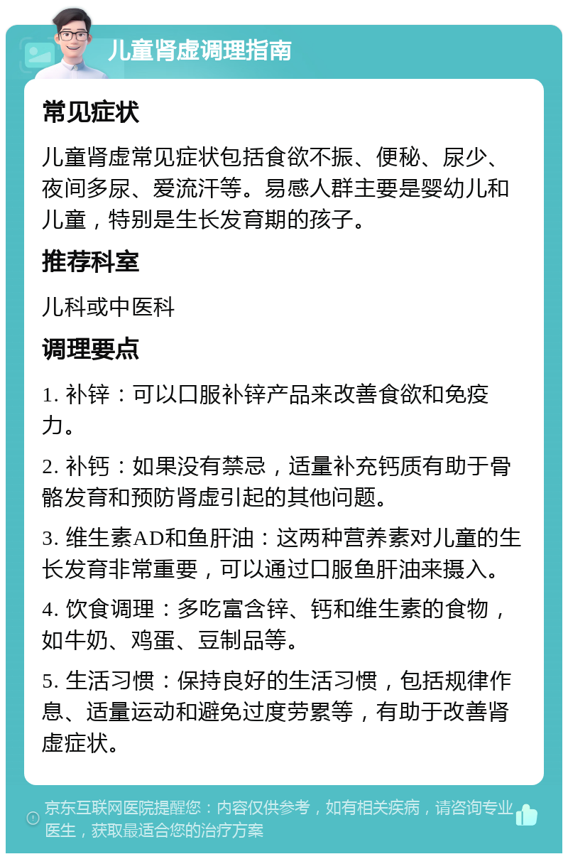 儿童肾虚调理指南 常见症状 儿童肾虚常见症状包括食欲不振、便秘、尿少、夜间多尿、爱流汗等。易感人群主要是婴幼儿和儿童，特别是生长发育期的孩子。 推荐科室 儿科或中医科 调理要点 1. 补锌：可以口服补锌产品来改善食欲和免疫力。 2. 补钙：如果没有禁忌，适量补充钙质有助于骨骼发育和预防肾虚引起的其他问题。 3. 维生素AD和鱼肝油：这两种营养素对儿童的生长发育非常重要，可以通过口服鱼肝油来摄入。 4. 饮食调理：多吃富含锌、钙和维生素的食物，如牛奶、鸡蛋、豆制品等。 5. 生活习惯：保持良好的生活习惯，包括规律作息、适量运动和避免过度劳累等，有助于改善肾虚症状。