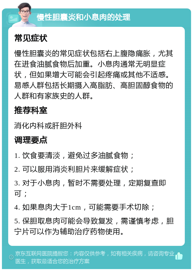 慢性胆囊炎和小息肉的处理 常见症状 慢性胆囊炎的常见症状包括右上腹隐痛胀，尤其在进食油腻食物后加重。小息肉通常无明显症状，但如果增大可能会引起疼痛或其他不适感。易感人群包括长期摄入高脂肪、高胆固醇食物的人群和有家族史的人群。 推荐科室 消化内科或肝胆外科 调理要点 1. 饮食要清淡，避免过多油腻食物； 2. 可以服用消炎利胆片来缓解症状； 3. 对于小息肉，暂时不需要处理，定期复查即可； 4. 如果息肉大于1cm，可能需要手术切除； 5. 保胆取息肉可能会导致复发，需谨慎考虑，胆宁片可以作为辅助治疗药物使用。