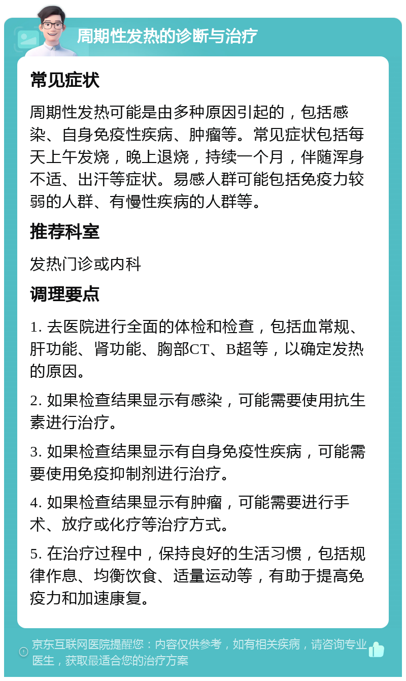 周期性发热的诊断与治疗 常见症状 周期性发热可能是由多种原因引起的，包括感染、自身免疫性疾病、肿瘤等。常见症状包括每天上午发烧，晚上退烧，持续一个月，伴随浑身不适、出汗等症状。易感人群可能包括免疫力较弱的人群、有慢性疾病的人群等。 推荐科室 发热门诊或内科 调理要点 1. 去医院进行全面的体检和检查，包括血常规、肝功能、肾功能、胸部CT、B超等，以确定发热的原因。 2. 如果检查结果显示有感染，可能需要使用抗生素进行治疗。 3. 如果检查结果显示有自身免疫性疾病，可能需要使用免疫抑制剂进行治疗。 4. 如果检查结果显示有肿瘤，可能需要进行手术、放疗或化疗等治疗方式。 5. 在治疗过程中，保持良好的生活习惯，包括规律作息、均衡饮食、适量运动等，有助于提高免疫力和加速康复。