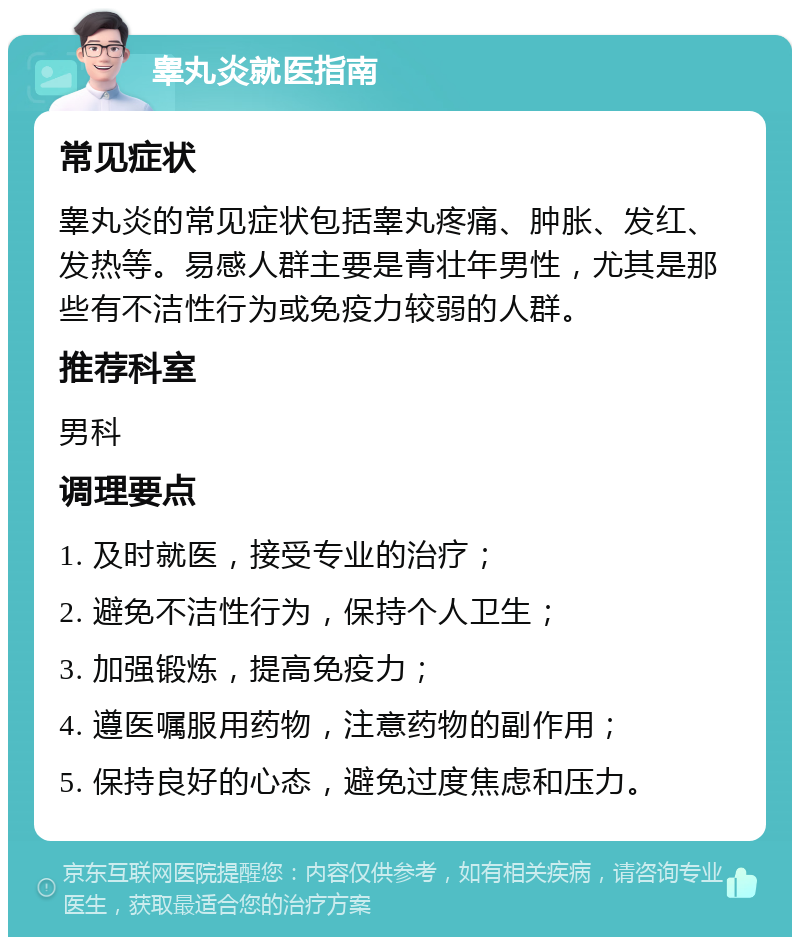 睾丸炎就医指南 常见症状 睾丸炎的常见症状包括睾丸疼痛、肿胀、发红、发热等。易感人群主要是青壮年男性，尤其是那些有不洁性行为或免疫力较弱的人群。 推荐科室 男科 调理要点 1. 及时就医，接受专业的治疗； 2. 避免不洁性行为，保持个人卫生； 3. 加强锻炼，提高免疫力； 4. 遵医嘱服用药物，注意药物的副作用； 5. 保持良好的心态，避免过度焦虑和压力。