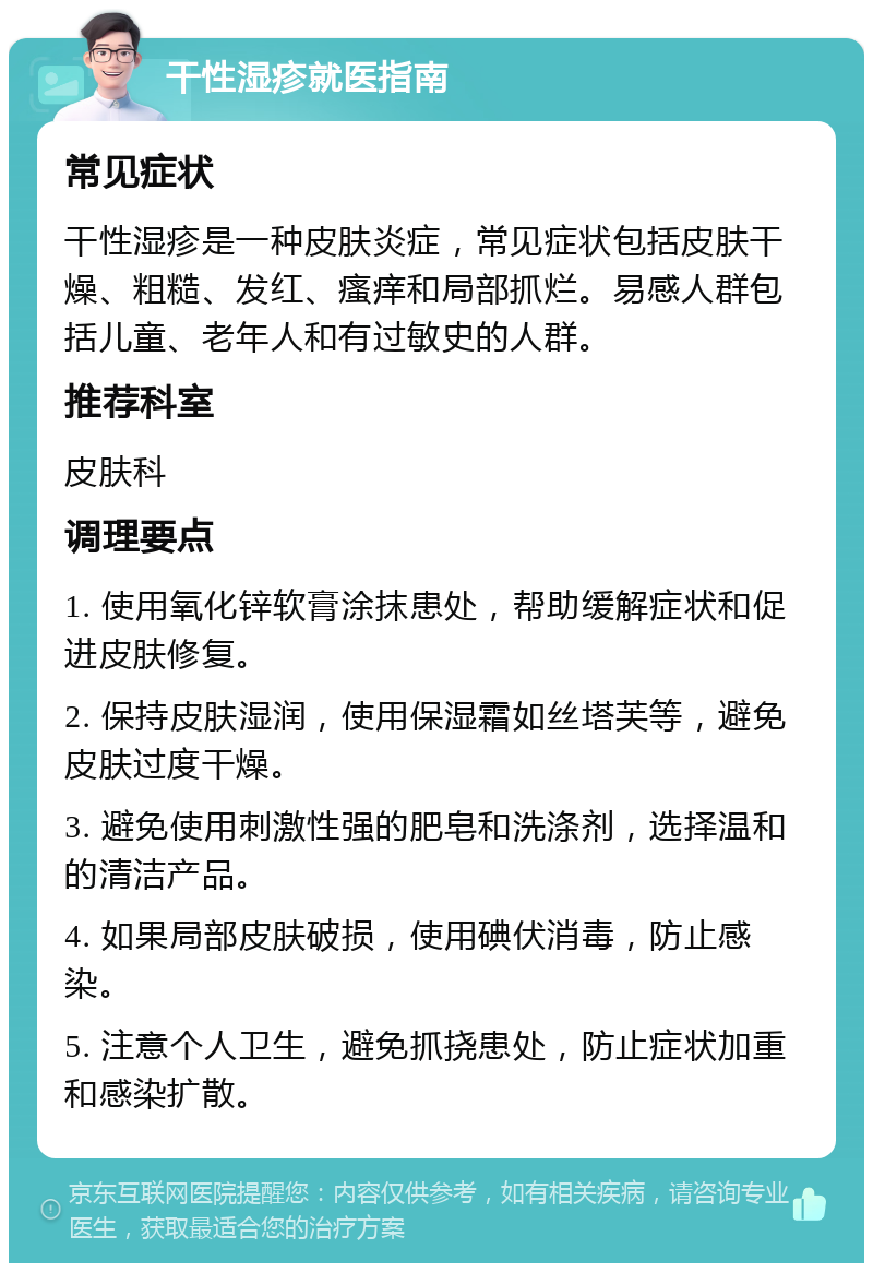 干性湿疹就医指南 常见症状 干性湿疹是一种皮肤炎症，常见症状包括皮肤干燥、粗糙、发红、瘙痒和局部抓烂。易感人群包括儿童、老年人和有过敏史的人群。 推荐科室 皮肤科 调理要点 1. 使用氧化锌软膏涂抹患处，帮助缓解症状和促进皮肤修复。 2. 保持皮肤湿润，使用保湿霜如丝塔芙等，避免皮肤过度干燥。 3. 避免使用刺激性强的肥皂和洗涤剂，选择温和的清洁产品。 4. 如果局部皮肤破损，使用碘伏消毒，防止感染。 5. 注意个人卫生，避免抓挠患处，防止症状加重和感染扩散。