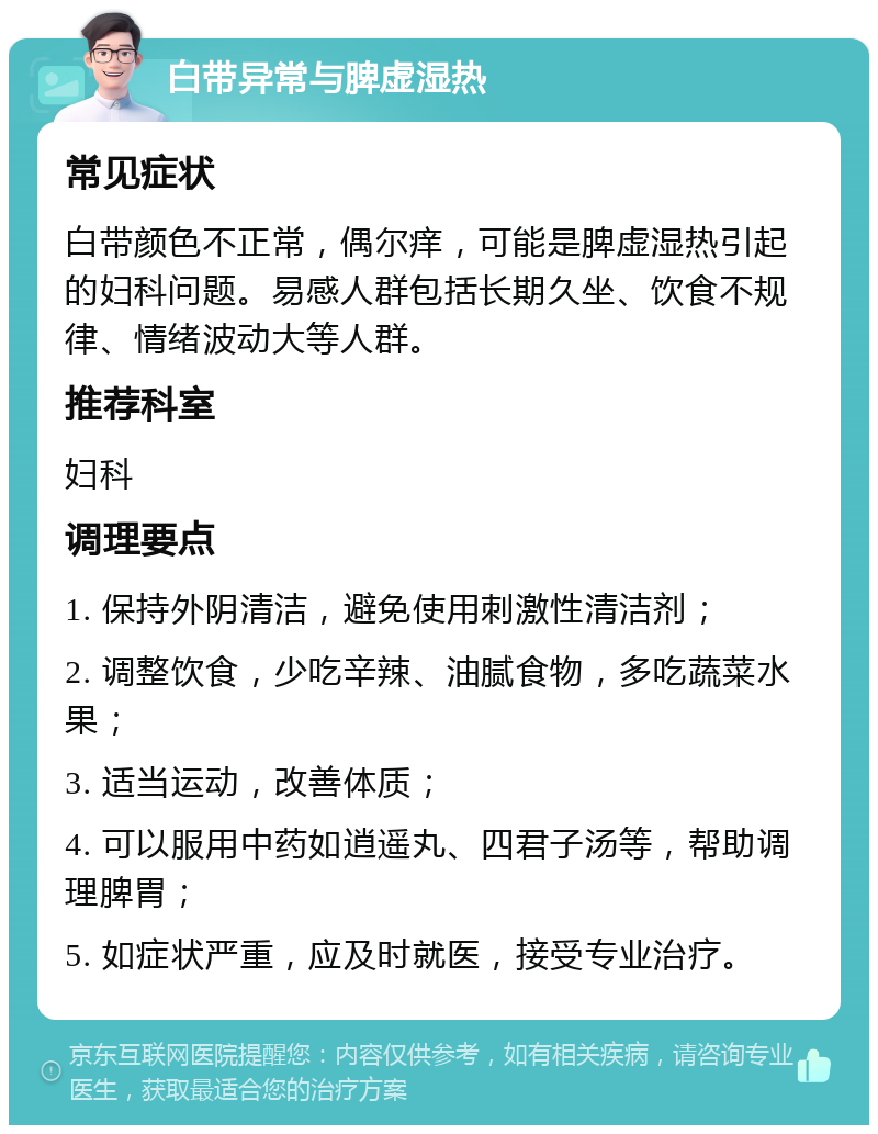 白带异常与脾虚湿热 常见症状 白带颜色不正常，偶尔痒，可能是脾虚湿热引起的妇科问题。易感人群包括长期久坐、饮食不规律、情绪波动大等人群。 推荐科室 妇科 调理要点 1. 保持外阴清洁，避免使用刺激性清洁剂； 2. 调整饮食，少吃辛辣、油腻食物，多吃蔬菜水果； 3. 适当运动，改善体质； 4. 可以服用中药如逍遥丸、四君子汤等，帮助调理脾胃； 5. 如症状严重，应及时就医，接受专业治疗。