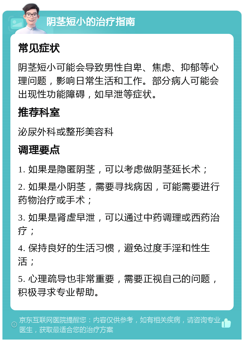 阴茎短小的治疗指南 常见症状 阴茎短小可能会导致男性自卑、焦虑、抑郁等心理问题，影响日常生活和工作。部分病人可能会出现性功能障碍，如早泄等症状。 推荐科室 泌尿外科或整形美容科 调理要点 1. 如果是隐匿阴茎，可以考虑做阴茎延长术； 2. 如果是小阴茎，需要寻找病因，可能需要进行药物治疗或手术； 3. 如果是肾虚早泄，可以通过中药调理或西药治疗； 4. 保持良好的生活习惯，避免过度手淫和性生活； 5. 心理疏导也非常重要，需要正视自己的问题，积极寻求专业帮助。