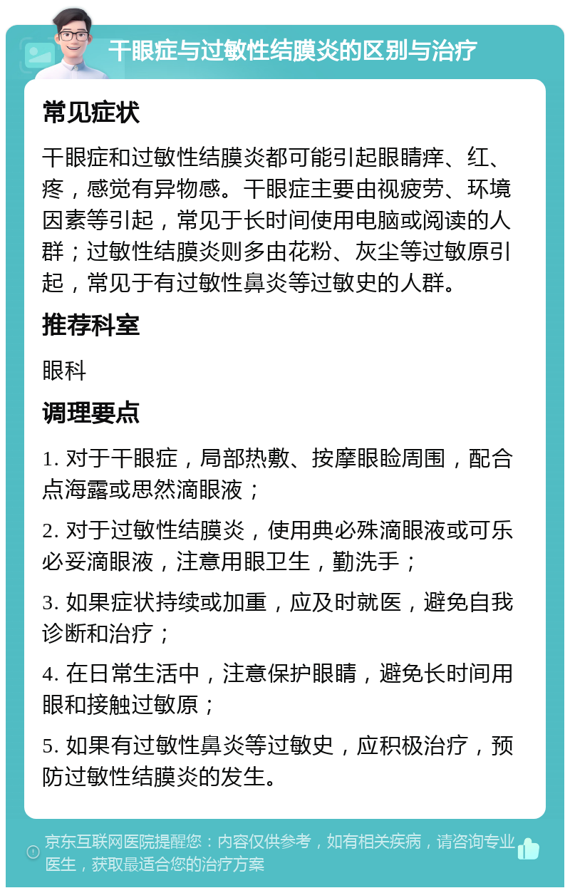 干眼症与过敏性结膜炎的区别与治疗 常见症状 干眼症和过敏性结膜炎都可能引起眼睛痒、红、疼，感觉有异物感。干眼症主要由视疲劳、环境因素等引起，常见于长时间使用电脑或阅读的人群；过敏性结膜炎则多由花粉、灰尘等过敏原引起，常见于有过敏性鼻炎等过敏史的人群。 推荐科室 眼科 调理要点 1. 对于干眼症，局部热敷、按摩眼睑周围，配合点海露或思然滴眼液； 2. 对于过敏性结膜炎，使用典必殊滴眼液或可乐必妥滴眼液，注意用眼卫生，勤洗手； 3. 如果症状持续或加重，应及时就医，避免自我诊断和治疗； 4. 在日常生活中，注意保护眼睛，避免长时间用眼和接触过敏原； 5. 如果有过敏性鼻炎等过敏史，应积极治疗，预防过敏性结膜炎的发生。