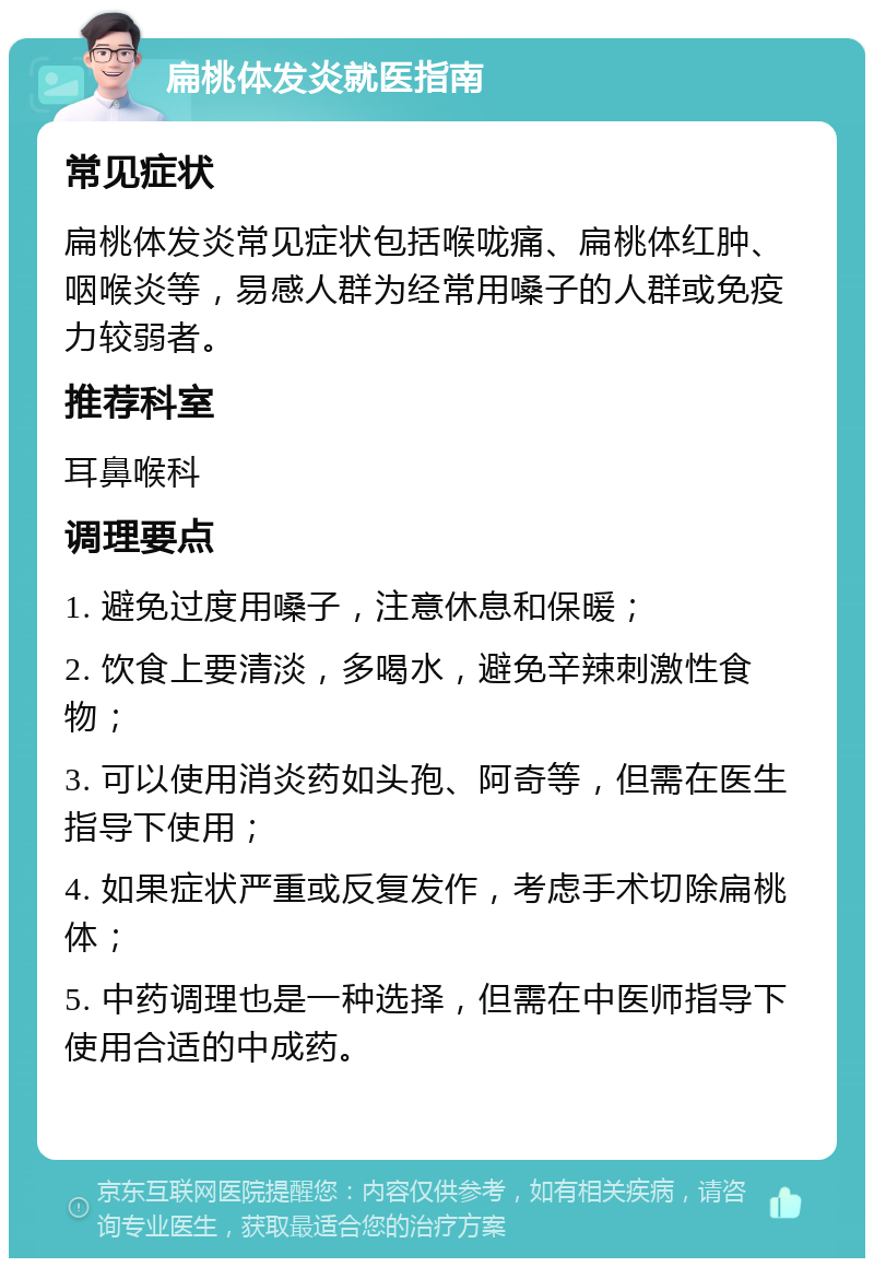 扁桃体发炎就医指南 常见症状 扁桃体发炎常见症状包括喉咙痛、扁桃体红肿、咽喉炎等，易感人群为经常用嗓子的人群或免疫力较弱者。 推荐科室 耳鼻喉科 调理要点 1. 避免过度用嗓子，注意休息和保暖； 2. 饮食上要清淡，多喝水，避免辛辣刺激性食物； 3. 可以使用消炎药如头孢、阿奇等，但需在医生指导下使用； 4. 如果症状严重或反复发作，考虑手术切除扁桃体； 5. 中药调理也是一种选择，但需在中医师指导下使用合适的中成药。