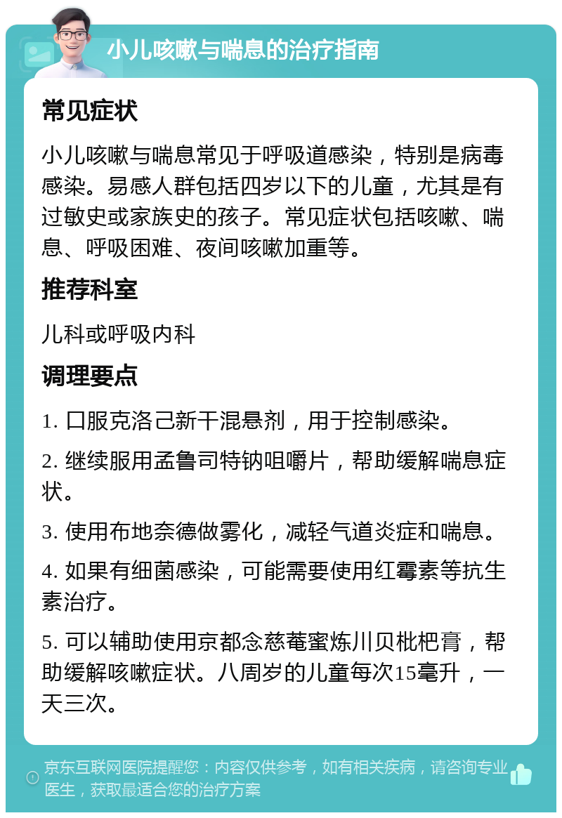 小儿咳嗽与喘息的治疗指南 常见症状 小儿咳嗽与喘息常见于呼吸道感染，特别是病毒感染。易感人群包括四岁以下的儿童，尤其是有过敏史或家族史的孩子。常见症状包括咳嗽、喘息、呼吸困难、夜间咳嗽加重等。 推荐科室 儿科或呼吸内科 调理要点 1. 口服克洛己新干混悬剂，用于控制感染。 2. 继续服用孟鲁司特钠咀嚼片，帮助缓解喘息症状。 3. 使用布地奈德做雾化，减轻气道炎症和喘息。 4. 如果有细菌感染，可能需要使用红霉素等抗生素治疗。 5. 可以辅助使用京都念慈菴蜜炼川贝枇杷膏，帮助缓解咳嗽症状。八周岁的儿童每次15毫升，一天三次。