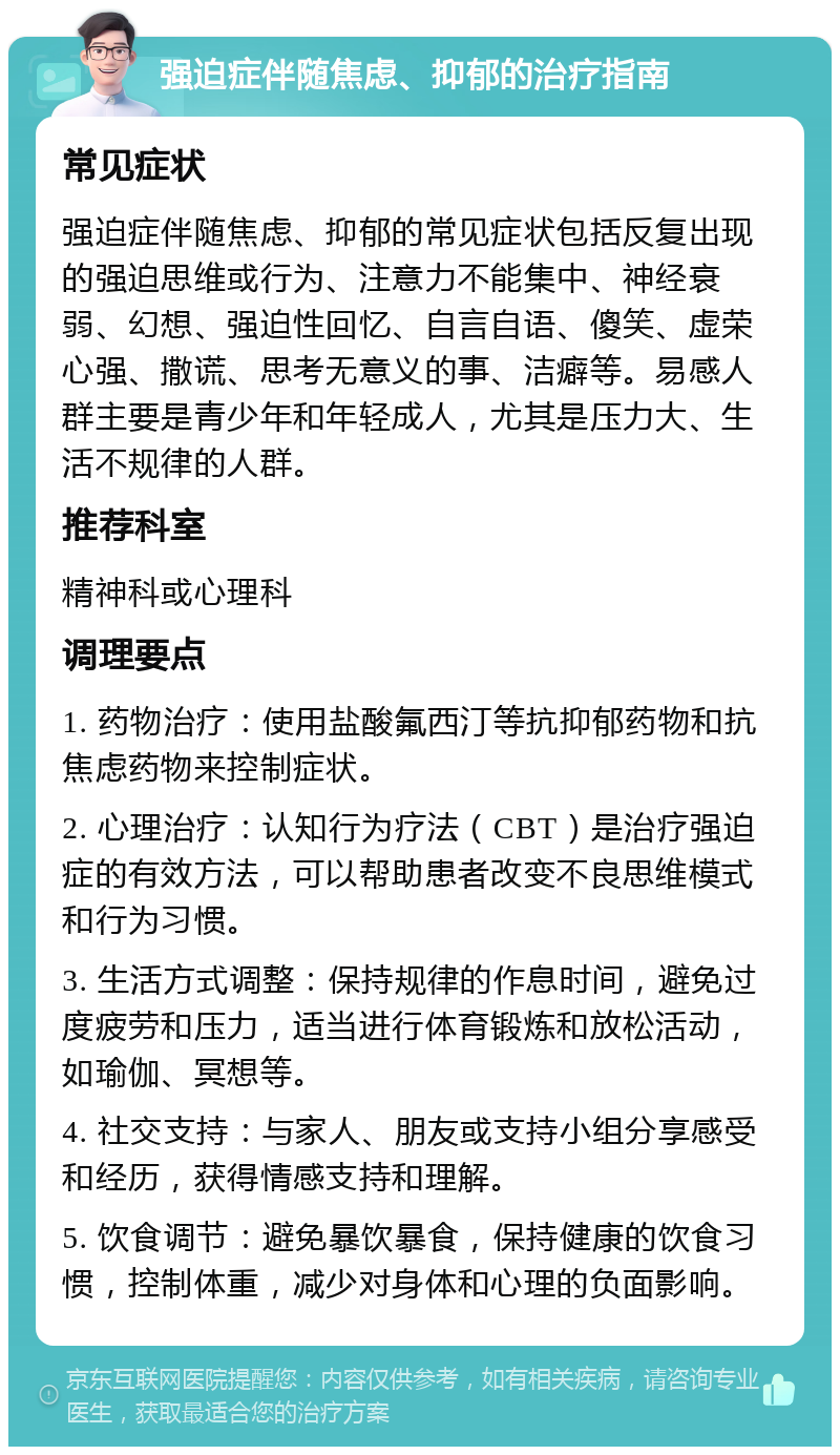 强迫症伴随焦虑、抑郁的治疗指南 常见症状 强迫症伴随焦虑、抑郁的常见症状包括反复出现的强迫思维或行为、注意力不能集中、神经衰弱、幻想、强迫性回忆、自言自语、傻笑、虚荣心强、撒谎、思考无意义的事、洁癖等。易感人群主要是青少年和年轻成人，尤其是压力大、生活不规律的人群。 推荐科室 精神科或心理科 调理要点 1. 药物治疗：使用盐酸氟西汀等抗抑郁药物和抗焦虑药物来控制症状。 2. 心理治疗：认知行为疗法（CBT）是治疗强迫症的有效方法，可以帮助患者改变不良思维模式和行为习惯。 3. 生活方式调整：保持规律的作息时间，避免过度疲劳和压力，适当进行体育锻炼和放松活动，如瑜伽、冥想等。 4. 社交支持：与家人、朋友或支持小组分享感受和经历，获得情感支持和理解。 5. 饮食调节：避免暴饮暴食，保持健康的饮食习惯，控制体重，减少对身体和心理的负面影响。