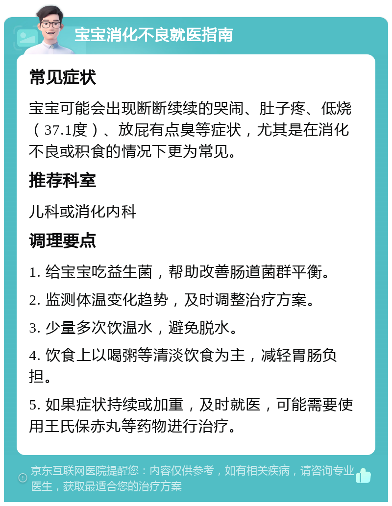 宝宝消化不良就医指南 常见症状 宝宝可能会出现断断续续的哭闹、肚子疼、低烧（37.1度）、放屁有点臭等症状，尤其是在消化不良或积食的情况下更为常见。 推荐科室 儿科或消化内科 调理要点 1. 给宝宝吃益生菌，帮助改善肠道菌群平衡。 2. 监测体温变化趋势，及时调整治疗方案。 3. 少量多次饮温水，避免脱水。 4. 饮食上以喝粥等清淡饮食为主，减轻胃肠负担。 5. 如果症状持续或加重，及时就医，可能需要使用王氏保赤丸等药物进行治疗。