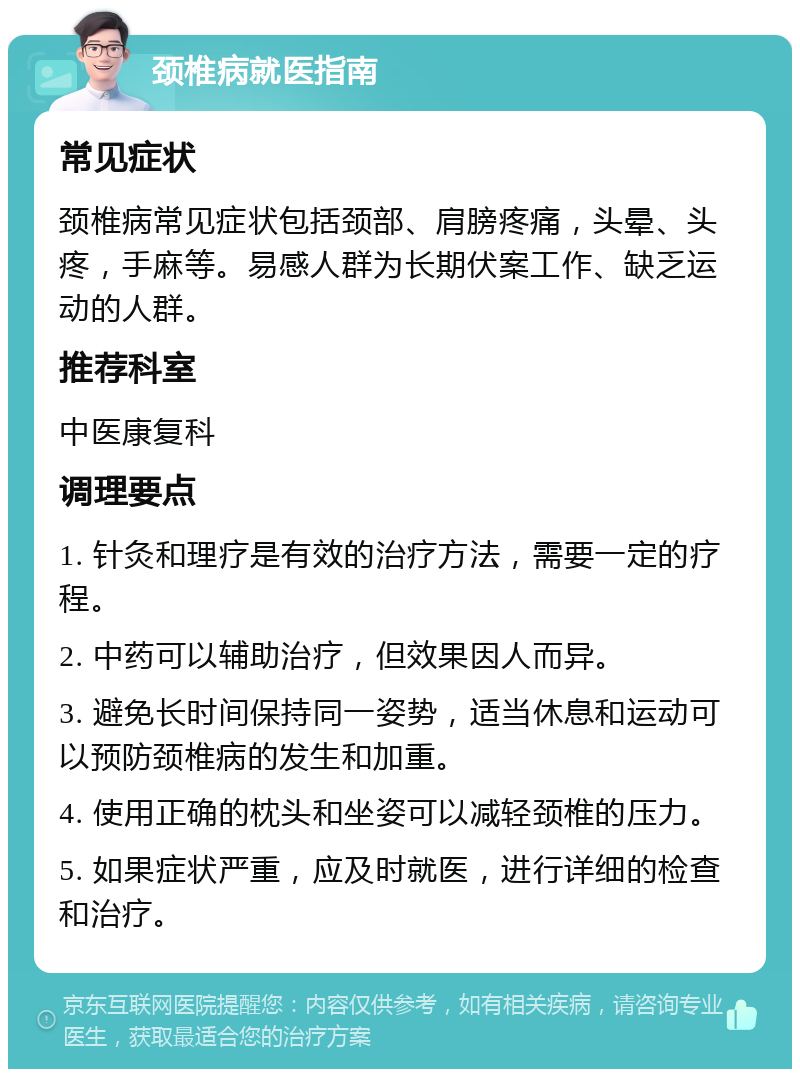 颈椎病就医指南 常见症状 颈椎病常见症状包括颈部、肩膀疼痛，头晕、头疼，手麻等。易感人群为长期伏案工作、缺乏运动的人群。 推荐科室 中医康复科 调理要点 1. 针灸和理疗是有效的治疗方法，需要一定的疗程。 2. 中药可以辅助治疗，但效果因人而异。 3. 避免长时间保持同一姿势，适当休息和运动可以预防颈椎病的发生和加重。 4. 使用正确的枕头和坐姿可以减轻颈椎的压力。 5. 如果症状严重，应及时就医，进行详细的检查和治疗。