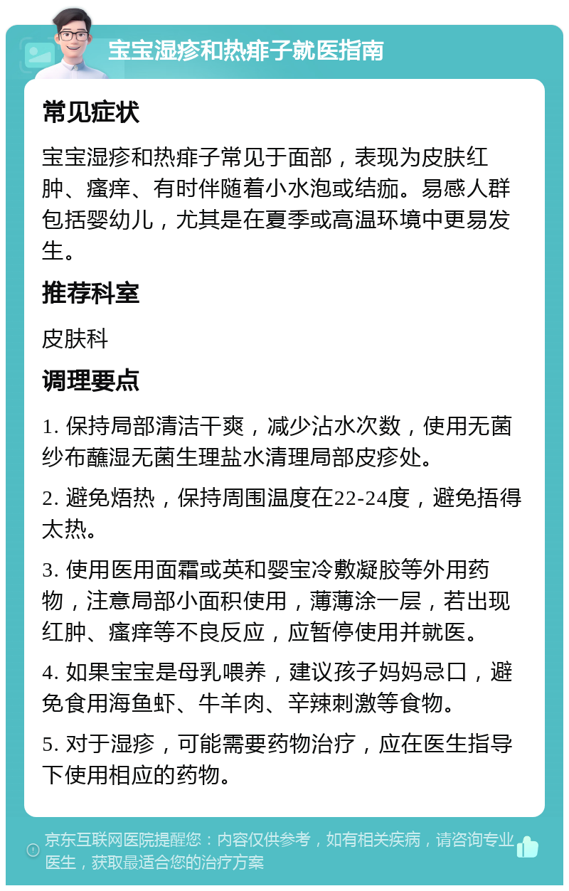 宝宝湿疹和热痱子就医指南 常见症状 宝宝湿疹和热痱子常见于面部，表现为皮肤红肿、瘙痒、有时伴随着小水泡或结痂。易感人群包括婴幼儿，尤其是在夏季或高温环境中更易发生。 推荐科室 皮肤科 调理要点 1. 保持局部清洁干爽，减少沾水次数，使用无菌纱布蘸湿无菌生理盐水清理局部皮疹处。 2. 避免焐热，保持周围温度在22-24度，避免捂得太热。 3. 使用医用面霜或英和婴宝冷敷凝胶等外用药物，注意局部小面积使用，薄薄涂一层，若出现红肿、瘙痒等不良反应，应暂停使用并就医。 4. 如果宝宝是母乳喂养，建议孩子妈妈忌口，避免食用海鱼虾、牛羊肉、辛辣刺激等食物。 5. 对于湿疹，可能需要药物治疗，应在医生指导下使用相应的药物。