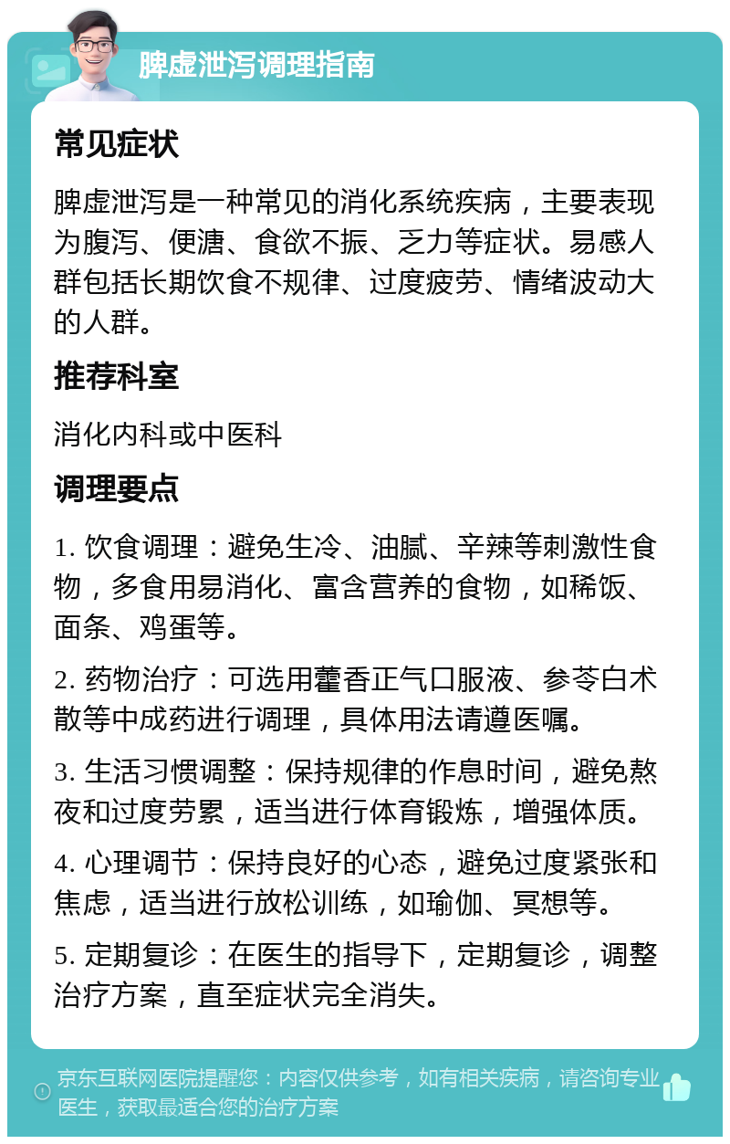 脾虚泄泻调理指南 常见症状 脾虚泄泻是一种常见的消化系统疾病，主要表现为腹泻、便溏、食欲不振、乏力等症状。易感人群包括长期饮食不规律、过度疲劳、情绪波动大的人群。 推荐科室 消化内科或中医科 调理要点 1. 饮食调理：避免生冷、油腻、辛辣等刺激性食物，多食用易消化、富含营养的食物，如稀饭、面条、鸡蛋等。 2. 药物治疗：可选用藿香正气口服液、参苓白术散等中成药进行调理，具体用法请遵医嘱。 3. 生活习惯调整：保持规律的作息时间，避免熬夜和过度劳累，适当进行体育锻炼，增强体质。 4. 心理调节：保持良好的心态，避免过度紧张和焦虑，适当进行放松训练，如瑜伽、冥想等。 5. 定期复诊：在医生的指导下，定期复诊，调整治疗方案，直至症状完全消失。