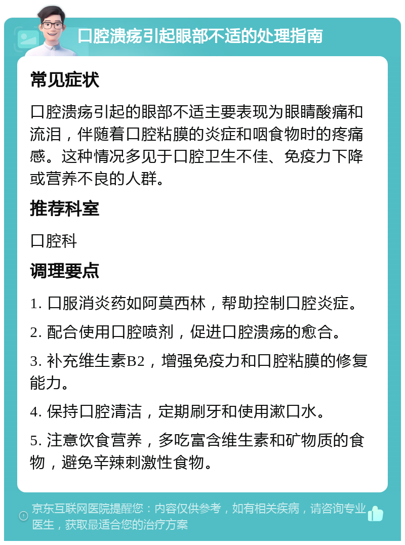 口腔溃疡引起眼部不适的处理指南 常见症状 口腔溃疡引起的眼部不适主要表现为眼睛酸痛和流泪，伴随着口腔粘膜的炎症和咽食物时的疼痛感。这种情况多见于口腔卫生不佳、免疫力下降或营养不良的人群。 推荐科室 口腔科 调理要点 1. 口服消炎药如阿莫西林，帮助控制口腔炎症。 2. 配合使用口腔喷剂，促进口腔溃疡的愈合。 3. 补充维生素B2，增强免疫力和口腔粘膜的修复能力。 4. 保持口腔清洁，定期刷牙和使用漱口水。 5. 注意饮食营养，多吃富含维生素和矿物质的食物，避免辛辣刺激性食物。