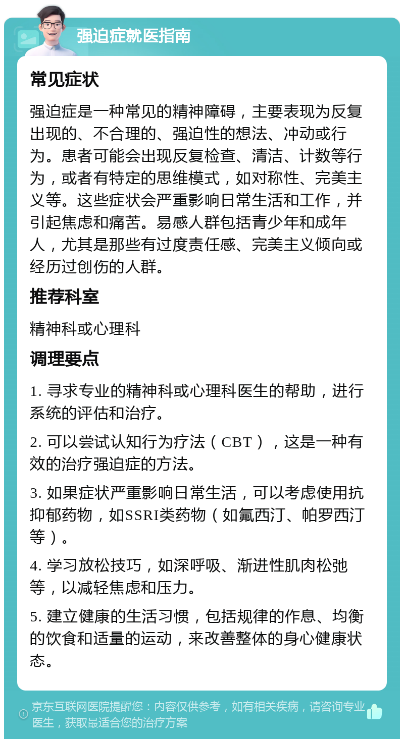 强迫症就医指南 常见症状 强迫症是一种常见的精神障碍，主要表现为反复出现的、不合理的、强迫性的想法、冲动或行为。患者可能会出现反复检查、清洁、计数等行为，或者有特定的思维模式，如对称性、完美主义等。这些症状会严重影响日常生活和工作，并引起焦虑和痛苦。易感人群包括青少年和成年人，尤其是那些有过度责任感、完美主义倾向或经历过创伤的人群。 推荐科室 精神科或心理科 调理要点 1. 寻求专业的精神科或心理科医生的帮助，进行系统的评估和治疗。 2. 可以尝试认知行为疗法（CBT），这是一种有效的治疗强迫症的方法。 3. 如果症状严重影响日常生活，可以考虑使用抗抑郁药物，如SSRI类药物（如氟西汀、帕罗西汀等）。 4. 学习放松技巧，如深呼吸、渐进性肌肉松弛等，以减轻焦虑和压力。 5. 建立健康的生活习惯，包括规律的作息、均衡的饮食和适量的运动，来改善整体的身心健康状态。