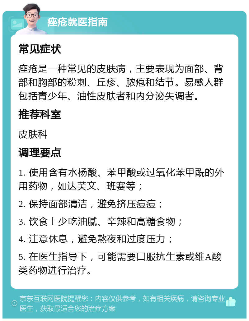 痤疮就医指南 常见症状 痤疮是一种常见的皮肤病，主要表现为面部、背部和胸部的粉刺、丘疹、脓疱和结节。易感人群包括青少年、油性皮肤者和内分泌失调者。 推荐科室 皮肤科 调理要点 1. 使用含有水杨酸、苯甲酸或过氧化苯甲酰的外用药物，如达芙文、班赛等； 2. 保持面部清洁，避免挤压痘痘； 3. 饮食上少吃油腻、辛辣和高糖食物； 4. 注意休息，避免熬夜和过度压力； 5. 在医生指导下，可能需要口服抗生素或维A酸类药物进行治疗。