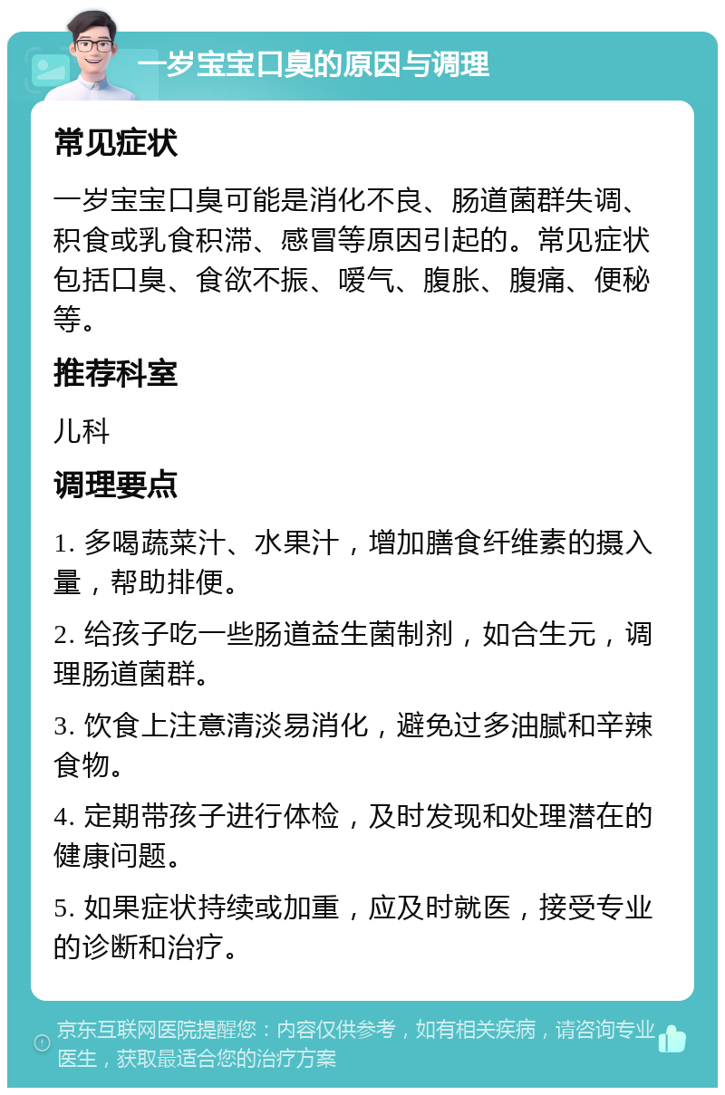 一岁宝宝口臭的原因与调理 常见症状 一岁宝宝口臭可能是消化不良、肠道菌群失调、积食或乳食积滞、感冒等原因引起的。常见症状包括口臭、食欲不振、嗳气、腹胀、腹痛、便秘等。 推荐科室 儿科 调理要点 1. 多喝蔬菜汁、水果汁，增加膳食纤维素的摄入量，帮助排便。 2. 给孩子吃一些肠道益生菌制剂，如合生元，调理肠道菌群。 3. 饮食上注意清淡易消化，避免过多油腻和辛辣食物。 4. 定期带孩子进行体检，及时发现和处理潜在的健康问题。 5. 如果症状持续或加重，应及时就医，接受专业的诊断和治疗。