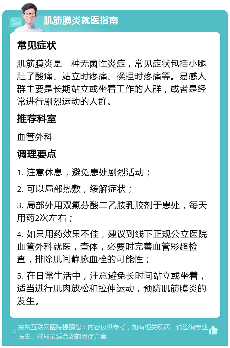 肌筋膜炎就医指南 常见症状 肌筋膜炎是一种无菌性炎症，常见症状包括小腿肚子酸痛、站立时疼痛、揉捏时疼痛等。易感人群主要是长期站立或坐着工作的人群，或者是经常进行剧烈运动的人群。 推荐科室 血管外科 调理要点 1. 注意休息，避免患处剧烈活动； 2. 可以局部热敷，缓解症状； 3. 局部外用双氯芬酸二乙胺乳胶剂于患处，每天用药2次左右； 4. 如果用药效果不佳，建议到线下正规公立医院血管外科就医，查体，必要时完善血管彩超检查，排除肌间静脉血栓的可能性； 5. 在日常生活中，注意避免长时间站立或坐着，适当进行肌肉放松和拉伸运动，预防肌筋膜炎的发生。