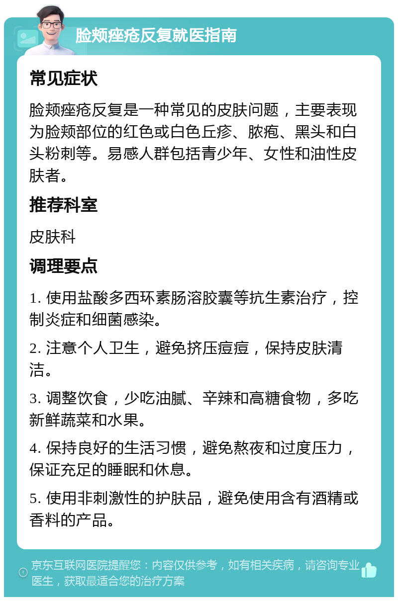 脸颊痤疮反复就医指南 常见症状 脸颊痤疮反复是一种常见的皮肤问题，主要表现为脸颊部位的红色或白色丘疹、脓疱、黑头和白头粉刺等。易感人群包括青少年、女性和油性皮肤者。 推荐科室 皮肤科 调理要点 1. 使用盐酸多西环素肠溶胶囊等抗生素治疗，控制炎症和细菌感染。 2. 注意个人卫生，避免挤压痘痘，保持皮肤清洁。 3. 调整饮食，少吃油腻、辛辣和高糖食物，多吃新鲜蔬菜和水果。 4. 保持良好的生活习惯，避免熬夜和过度压力，保证充足的睡眠和休息。 5. 使用非刺激性的护肤品，避免使用含有酒精或香料的产品。