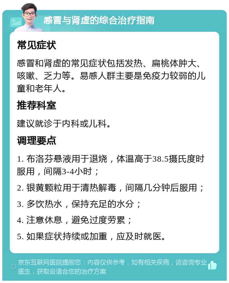 感冒与肾虚的综合治疗指南 常见症状 感冒和肾虚的常见症状包括发热、扁桃体肿大、咳嗽、乏力等。易感人群主要是免疫力较弱的儿童和老年人。 推荐科室 建议就诊于内科或儿科。 调理要点 1. 布洛芬悬液用于退烧，体温高于38.5摄氏度时服用，间隔3-4小时； 2. 银黄颗粒用于清热解毒，间隔几分钟后服用； 3. 多饮热水，保持充足的水分； 4. 注意休息，避免过度劳累； 5. 如果症状持续或加重，应及时就医。