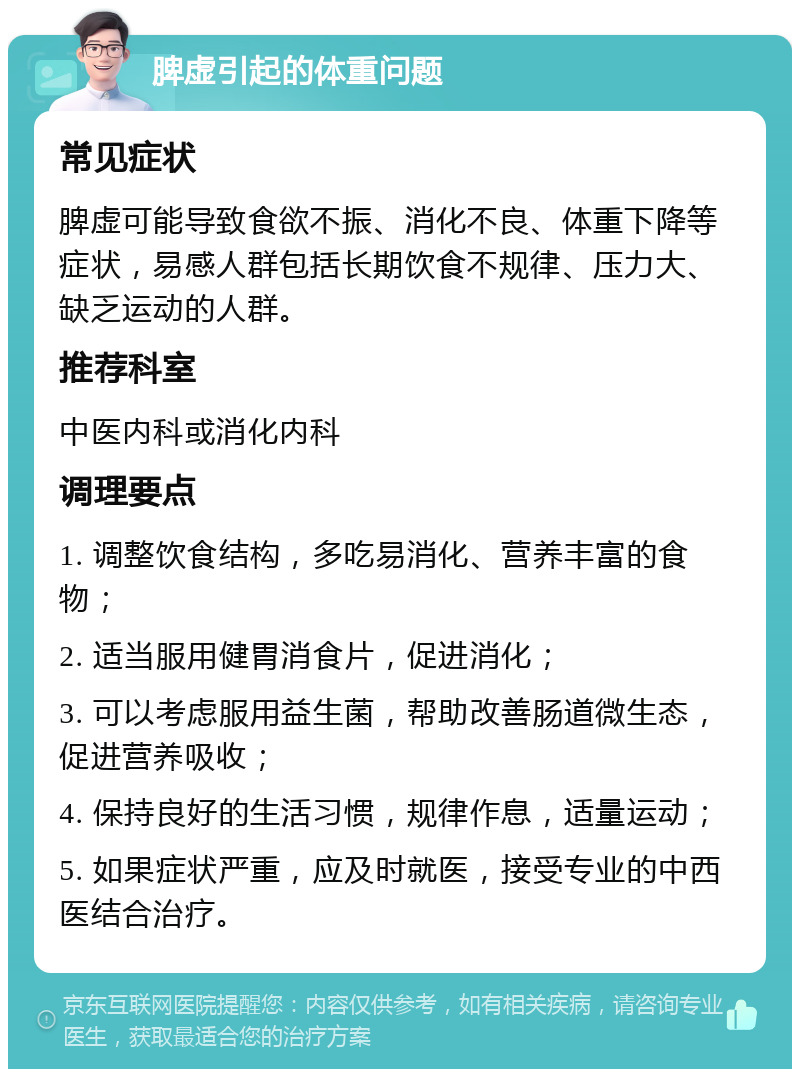 脾虚引起的体重问题 常见症状 脾虚可能导致食欲不振、消化不良、体重下降等症状，易感人群包括长期饮食不规律、压力大、缺乏运动的人群。 推荐科室 中医内科或消化内科 调理要点 1. 调整饮食结构，多吃易消化、营养丰富的食物； 2. 适当服用健胃消食片，促进消化； 3. 可以考虑服用益生菌，帮助改善肠道微生态，促进营养吸收； 4. 保持良好的生活习惯，规律作息，适量运动； 5. 如果症状严重，应及时就医，接受专业的中西医结合治疗。