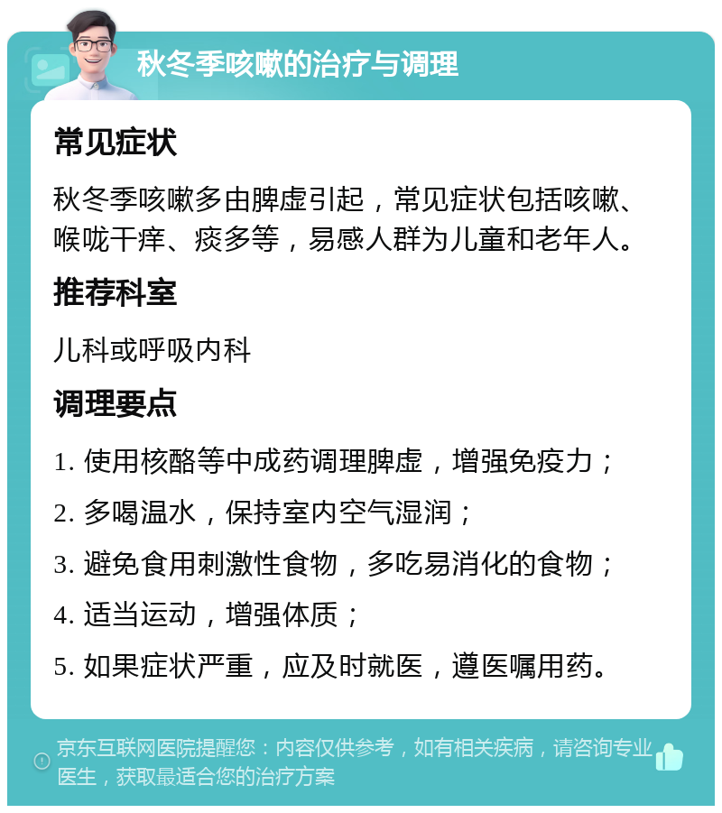 秋冬季咳嗽的治疗与调理 常见症状 秋冬季咳嗽多由脾虚引起，常见症状包括咳嗽、喉咙干痒、痰多等，易感人群为儿童和老年人。 推荐科室 儿科或呼吸内科 调理要点 1. 使用核酪等中成药调理脾虚，增强免疫力； 2. 多喝温水，保持室内空气湿润； 3. 避免食用刺激性食物，多吃易消化的食物； 4. 适当运动，增强体质； 5. 如果症状严重，应及时就医，遵医嘱用药。